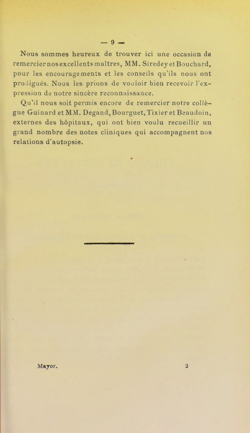 Nous sommes heureux de trouver ici une occasion de remerciernosexcellentsmaîtres, MM. Siredey etBouchard, pour les encouragements et les conseils qu’ils nous ont prodigués. Nous les prions de vouloir bien recevoir l’ex- pression de notre sincère reconnaissance. Qu’il nous soit permis encore de remercier notre collè- gue Guinard et MM. Degand, Bourguet,Tixier et Beaudoin, externes des hôpitaux, qui ont bien voulu recueillir un grand nombre des notes cliniques qui accompagnent nos relations d’autopsie. Mayor. 2