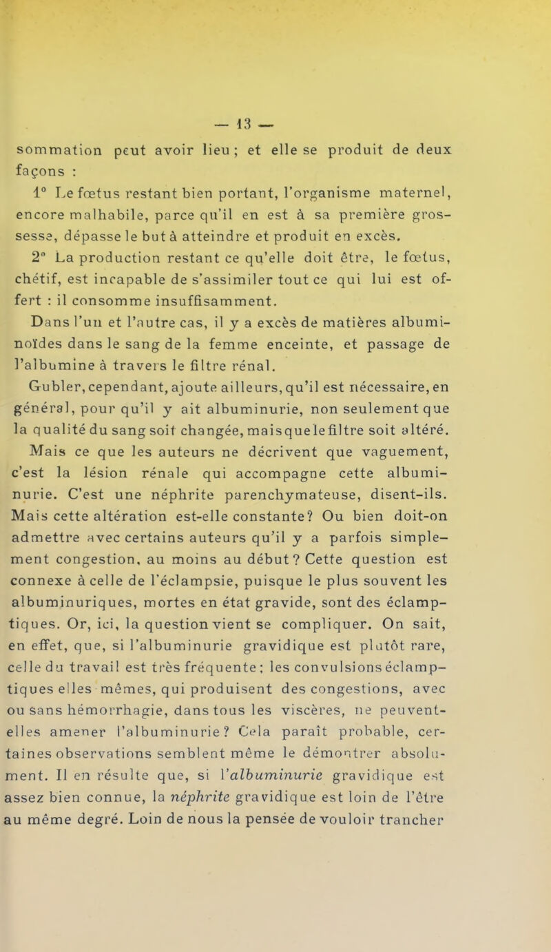 sommation peut avoir lieu; et elle se produit de deux façons : 1° Le foetus restant bien portant, l’organisme maternel, encore malhabile, parce qu’il en est à sa première gros- sesse, dépasse le but à atteindre et produit en excès. 2° La production restant ce qu’elle doit être, le foetus, chétif, est incapable de s’assimiler tout ce qui lui est of- fert : il consomme insuffisamment. Dans l’un et l'autre cas, il y a excès de matières albumi- noïdes dans le sang de la femme enceinte, et passage de l’albumine à travers le filtre rénal. Gubler, cependant, ajoute ailleurs, qu’il est nécessaire, en général, pour qu’il y ait albuminurie, non seulement que la qualité du sang soit changée, mai s que le filtre soit altéré. Mais ce que les auteurs ne décrivent que vaguement, c’est la lésion rénale qui accompagne cette albumi- nurie. C’est une néphrite parenchymateuse, disent-ils. Mais cette altération est-elle constante? Ou bien doit-on admettre avec certains auteurs qu’il y a parfois simple- ment congestion, au moins au début? Cette question est connexe à celle de l’éclampsie, puisque le plus souvent les albuminuriques, mortes en état gravide, sont des éclamp- tiques. Or, ici, la question vient se compliquer. On sait, en effet, que, si l’albuminurie gravidique est plutôt rare, celle du travail est très fréquente ; les convulsions éclamp- tiques elles mêmes, qui produisent des congestions, avec ou sans hémorrhagie, dans tous les viscères, ne peuvent- elles amener l’albuminurie? Cela paraît probable, cer- taines observations semblent même le démontrer absolu- ment. Il en résulte que, si l'albuminurie gravidique est assez bien connue, la néphrite gravidique est loin de l’être au même degré. Loin de nous la pensée de vouloir trancher