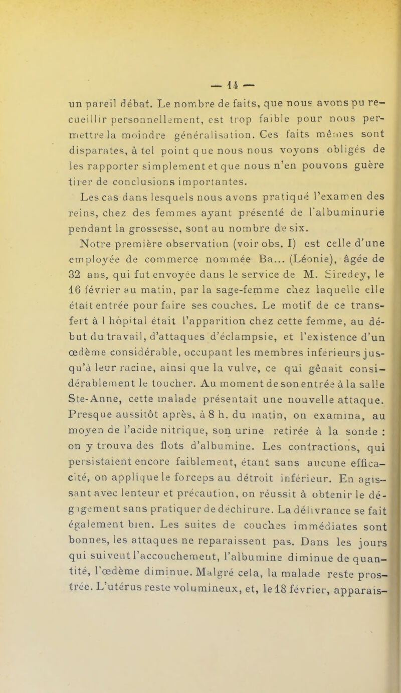 un pareil débat. Le nombre de faits, que nous avons pu re- cueil I îr personnellement, est ti'op faible pour nous per- mettre la moindre généralisation. Ces faits mêmes sont disparates, à tel point q ue nous nous voyons obligés de les rapporter simplement et que nous n’en pouvons guère tirer de conclusions importantes. Les cas dans lesquels nous avons pratiqué l’examen des reins, chez des femmes ayant présenté de l’albuminurie pendant la grossesse, sont au nombre de six. Notre première observation (voirobs. I) est celle d’une employée de commerce nommée Ba... (Léonie), âgée de 32 ans, qui fut envoyée dans le service de M. Siredey, le 16 février au matin, par la sage-femme chez laquelle elle était entrée pour faire ses couches. Le motif de ce trans- fert à 1 hôpital était l’apparition chez cette femme, au dé- but du travail, d’attaques d’éclampsie, et l’existence d’un œdème considérable, occupant les membres inferieurs j us- qu’à leur racine, ainsi que la vulve, ce qui gênait consi- dérablement le toucher. Au. moment de son entrée à la salle Ste-Anne, cette malade présentait une nouvelle attaque. Presque aussitôt après, à 8 h. du matin, on examina, au moyen de l’acide nitrique, son urine retirée à la sonde: on y trouva des flots d’albumine. Les contractions, qui persistaient encore faiblement, étant sans aucune effica- cité, on applique le forceps au détroit inférieur. En agis- sant avec lenteur et précaution, on réussit à obtenir le dé- g igement sans pratiquer de déchirure. La délivrance se fait également bien. Les suites de couches immédiates sont bonnes, les attaques ne reparaissent pas. Dans les jours qui suivent l’accouchement, l’albumine diminue de quan- tité, 1 œdème diminue. Malgré cela, la malade reste pros— tiée. L utérus leste volumineux, et, le 18 février, apparais—