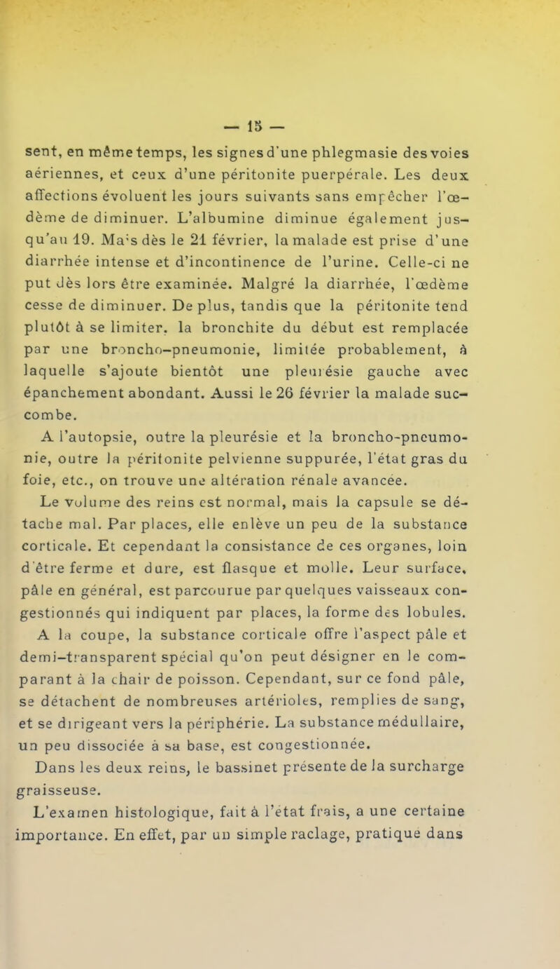 — ir> — sent, en même temps, les signes d’une phlegmasie des voies aériennes, et ceux d’une péritonite puerpérale. Les deux affections évoluent les jours suivants sans empêcher l’œ- dème de diminuer. L’albumine diminue également jus- qu’au 19. Ma:s dès le 21 février, la malade est prise d’une diarrhée intense et d’incontinence de l’urine. Celle-ci ne put dès lors être examinée. Malgré la diarrhée, l’œdème cesse de diminuer. De plus, tandis que la péritonite tend plutôt à se limiter, la bronchite du début est remplacée par une broncho-pneumonie, limitée probablement, à laquelle s’ajoute bientôt une pleurésie gauche avec épanchement abondant. Aussi le 26 février la malade suc- combe. A l’autopsie, outre la pleurésie et la broncho-pneumo- nie, outre la péritonite pelvienne suppurée, l’état gras du foie, etc., on trouve une altération rénale avancée. Le volume des reins est normal, mais la capsule se dé- tache mal. Par places, elle enlève un peu de la substance corticale. Et cependant la consistance de ces organes, loin d'être ferme et dure, est flasque et molle. Leur surface, pâle en général, est parcourue par quelques vaisseaux con- gestionnés qui indiquent par places, la forme des lobules. A la coupe, la substance corticale offre l’aspect pâle et demi-transparent spécial qu’on peut désigner en le com- parant à la chair de poisson. Cependant, sur ce fond pâle, se détachent de nombreuses artérioles, remplies de sang, et se dirigeant vers la périphérie. La substance médullaire, un peu dissociée à sa base, est congestionnée. Dans les deux reins, le bassinet présente de la surcharge graisseuse. L’examen histologique, fait à l’etat frais, a une certaine importance. En effet, par un simple raclage, pratique dans