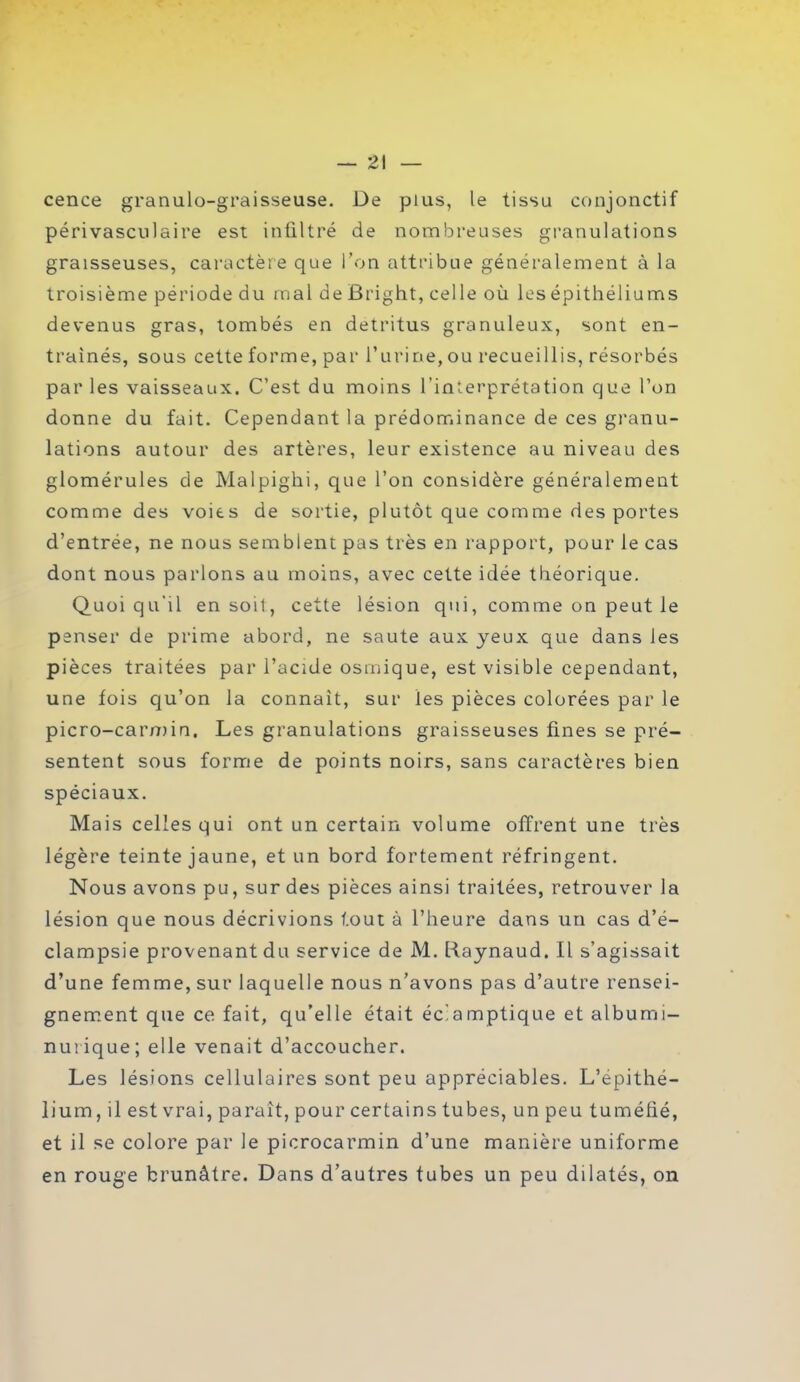 cence granulo-graisseuse. De plus, le tissu conjonctif périvasculaire est infiltré de nombreuses granulations graisseuses, caractère que Ton attribue généralement à la troisième période du mal de firight, celle où les épithéliums devenus gras, tombés en détritus granuleux, sont en- traînés, sous cette forme, par l’urine, ou recueillis, résorbés par les vaisseaux. C’est du moins l’interprétation que l’on donne du fait. Cependant la prédominance de ces granu- lations autour des artères, leur existence au niveau des glomérules de Malpighi, que l’on considère généralement comme des voies de sortie, plutôt que comme des portes d’entrée, ne nous semblent pas très en rapport, pour le cas dont nous parlons au moins, avec cette idée théorique. Quoiqu’il en soit, cette lésion qui, comme on peut le penser de prime abord, ne saute aux yeux que dans les pièces traitées par l’acide osmique, est visible cependant, une fois qu’on la connaît, sur les pièces colorées par le picro-carmin. Les granulations graisseuses fines se pré- sentent sous forme de points noirs, sans caractères bien spéciaux. Mais celles qui ont un certain volume offrent une très légère teinte jaune, et un bord fortement réfringent. Nous avons pu, sur des pièces ainsi traitées, retrouver la lésion que nous décrivions tout à l’heure dans un cas d’é- clampsie provenant du service de M. Raynaud. Il s’agissait d’une femme, sur laquelle nous n’avons pas d’autre rensei- gnement que ce fait, qu’elle était éclamptique et albumi- nurique; elle venait d’accoucher. Les lésions cellulaires sont peu appréciables. L’épithé- lium , il est vrai, paraît, pour certains tubes, un peu tuméfié, et il se colore par le picrocarmin d’une manière uniforme en rouge brunâtre. Dans d’autres tubes un peu dilatés, on