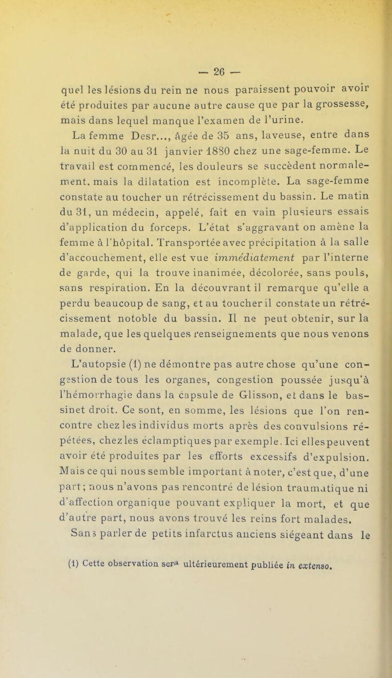 quel les lésions du rein ne nous paraissent pouvoir avoir été produites par aucune autre cause que par la grossesse, mais dans lequel manque l’examen de l’urine. La femme Desr..., âgée de 35 ans, laveuse, entre dans la nuit du 30 au 31 janvier 1880 chez une sage-femme. Le travail est commencé, les douleurs se succèdent normale- ment, mais la dilatation est incomplète. La sage-femme constate au toucher un rétrécissement du bassin. Le matin du 31, un médecin, appelé, fait en vain plusieurs essais d’application du forceps. L’état s’aggravant on amène la femme à l’hôpital. Transportée avec précipitation à la salle d’accouchement, elle est vue immédiatement par l’interne de garde, qui la trouve inanimée, décolorée, sans pouls, sans respiration. En la découvrant il remarque qu’elle a perdu beaucoup de sang, et au toucher il constate un rétré- cissement notoble du bassin. Il ne peut obtenir, sur la malade, que les quelques renseignements que nous venons de donner. L’autopsie (1) ne démontre pas autre chose qu’une con- gestion de tous les organes, congestion poussée jusqu’à l’hémorrhagie dans la capsule de Glisson, et dans le bas- sinet droit. Ce sont, en somme, les lésions que l’on ren- contre chez les individus morts après des convulsions ré- pétées, chez les éclamptiques par exemple. Ici elles peu vent avoir été produites par les efforts excessifs d’expulsion. Mais ce qui nous semble important à noter, c’est que, d’une part; nous n’avons pas rencontré de lésion traumatique ni d’affection organique pouvant expliquer la mort, et que d’autre part, nous avons trouvé les reins fort malades. San s parler de petits infarctus anciens siégeant dans le (1) Cette observation sera ultérieurement publiée in extenso.