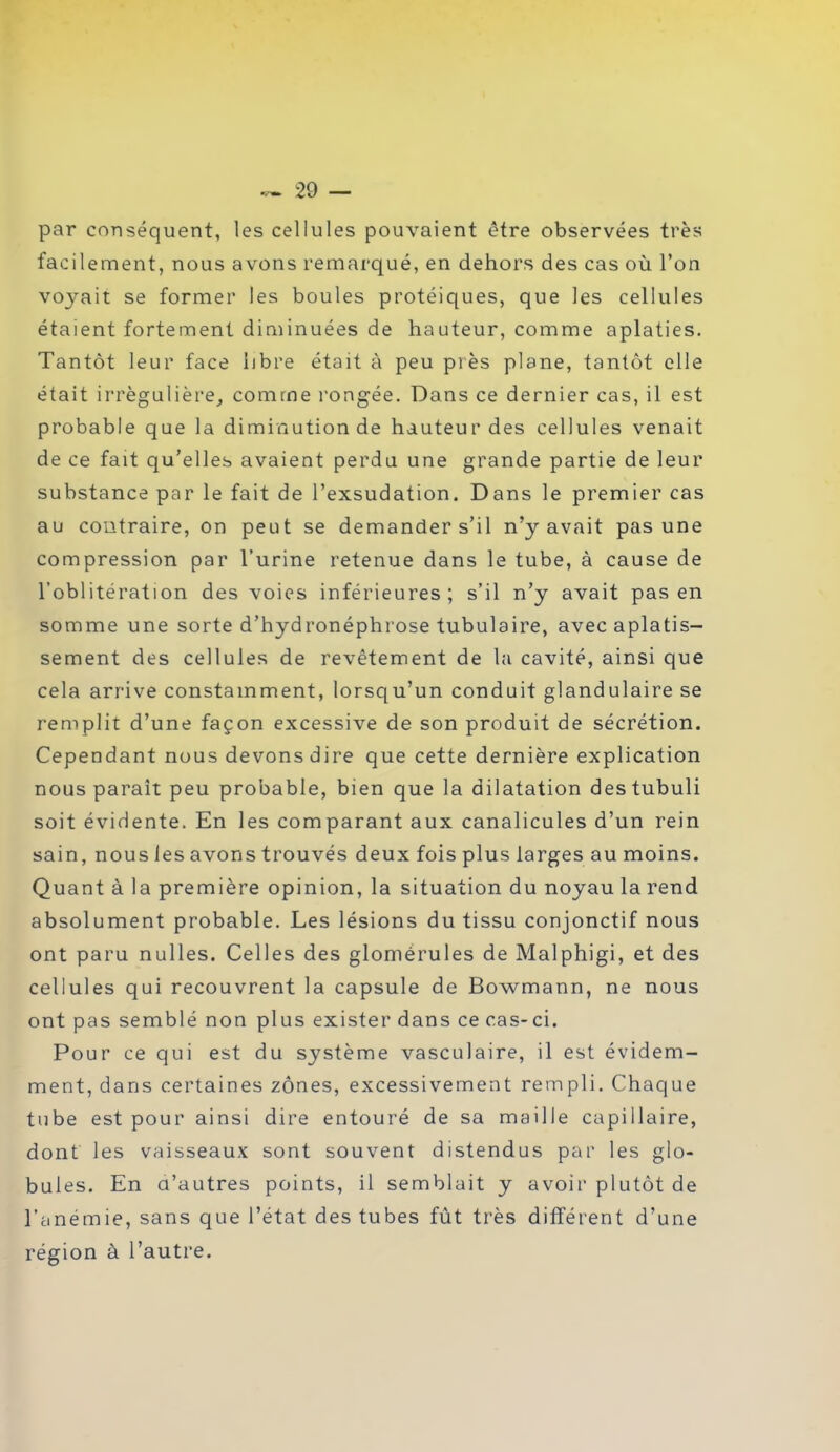 par conséquent, les cellules pouvaient être observées très facilement, nous avons remarqué, en dehors des cas où l’on vojmit se former les boules protéiques, que les cellules étaient fortement diminuées de hauteur, comme aplaties. Tantôt leur face libre était à peu près plane, tantôt elle était irrégulière, comme rongée. Dans ce dernier cas, il est probable que la diminution de hauteur des cellules venait de ce fait qu’elles avaient perdu une grande partie de leur substance par le fait de l’exsudation. Dans le premier cas au contraire, on peut se demander s’il n’y avait pas une compression par l’urine retenue dans le tube, à cause de l’oblitération des voies inférieures; s’il n’y avait pas en somme une sorte d’hydronéphrose tubulaire, avec aplatis- sement des cellules de revêtement de la cavité, ainsi que cela arrive constamment, lorsqu’un conduit glandulaire se remplit d’une façon excessive de son produit de sécrétion. Cependant nous devons dire que cette dernière explication nous paraît peu probable, bien que la dilatation destubuli soit évidente. En les comparant aux canalicules d’un rein sain, nous les avons trouvés deux fois plus larges au moins. Quant à la première opinion, la situation du noyau la rend absolument probable. Les lésions du tissu conjonctif nous ont paru nulles. Celles des glomérules de Malphigi, et des cellules qui recouvrent la capsule de Bowmann, ne nous ont pas semblé non plus exister dans ce cas-ci. Pour ce qui est du système vasculaire, il est évidem- ment, dans certaines zones, excessivement rempli. Chaque tube est pour ainsi dire entouré de sa maille capillaire, dont les vaisseaux sont souvent distendus par les glo- bules. En d’autres points, il semblait y avoir plutôt de l’anémie, sans que l’état des tubes fût très différent d’une région à l’autre.