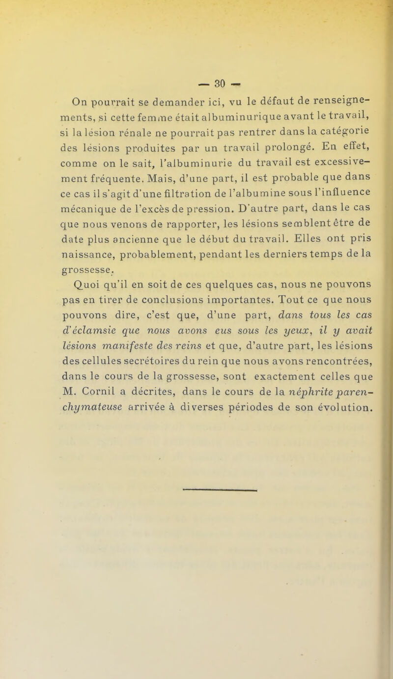 On pourrait se demander ici, vu le défaut de renseigne- ments, si cette femme était albuminurique avant le travail, si la lésion rénale ne pourrait pas rentrer dans la catégorie des lésions produites par un travail prolongé. En effet, comme on le sait, l’albuminurie du travail est excessive- ment fréquente. Mais, d’une part, il est probable que dans ce cas il s’agit d’une filtration de l’albumine sous l’influence mécanique de l'excès de pression. D’autre part, dans le cas que nous venons de rapporter, les lésions semblent être de date plus ancienne que le début du travail. Elles ont pris naissance, probablement, pendant les derniers temps de la grossesse. Quoi qu’il en soit de ces quelques cas, nous ne pouvons pas en tirer de conclusions importantes. Tout ce que nous pouvons dire, c’est que, d’une part, dans tous les cas d'é cl ainsi e que nous avons eus sous les yeux, il y avait lésions manifeste des reins et que, d’autre part, les lésions des cellules secrétoires du rein que nous avons rencontrées, dans le cours de la grossesse, sont exactement celles que M. Cornil a décrites, dans le cours de la néphrite paren- chymateuse arrivée à diverses périodes de son évolution.