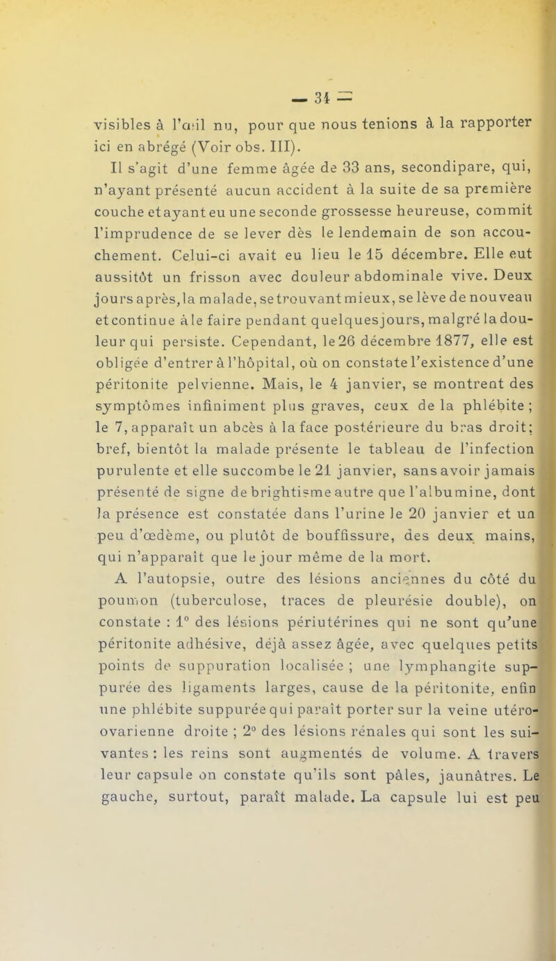 visibles à l’œil nu, pour que nous tenions à la rapporter ici en abrégé (Voir obs. III). Il s’agit d’une femme âgée de 33 ans, secondipare, qui, n’ayant présenté aucun accident à la suite de sa première couche etajmnt eu une seconde grossesse heureuse, commit l’imprudence de se lever dès le lendemain de son accou- chement. Celui-ci avait eu lieu le 15 décembre. Elle eut aussitôt un frisson avec douleur abdominale vive. Deux jours après, la malade, se trouvant mieux, se lève de nouveau etcontiuue àle faire pendant quelquesjours, malgré ladou- leur qui persiste. Cependant, le26 décembre 1877, elle est obligée d’entrer à l’hôpital, où on constate l’existence d’une péritonite pelvienne. Mais, le 4 janvier, se montrent des symptômes infiniment plus graves, ceux delà phlébite; le 7, apparaît un abcès à la face postérieure du bras droit; bref, bientôt la malade présente le tableau de l’infection purulente et elle succombe le 21 janvier, sans avoir jamais présenté de signe de brightisme autre que l’albumine, dont la présence est constatée dans l’urine le 20 janvier et un peu d’œdème, ou plutôt de bouffissure, des deux mains, qui n’apparaît que le jour même de la mort. A l’autopsie, outre des lésions anciennes du côté du poumon (tuberculose, traces de pleurésie double), on constate : 1° des lésions périutérines qui ne sont qu'une péritonite adhésive, déjà assez âgée, avec quelques petits points de suppuration localisée ; une lymphangite sup- purée des ligaments larges, cause de la péritonite, enfin une phlébite suppuréequi parait porter sur la veine utéro- ovarienne droite ; 2° des lésions rénales qui sont les sui- vantes : les reins sont augmentés de volume. A travers leur capsule on constate qu’ils sont pâles, jaunâtres. Le gauche, surtout, paraît malade. La capsule lui est peu