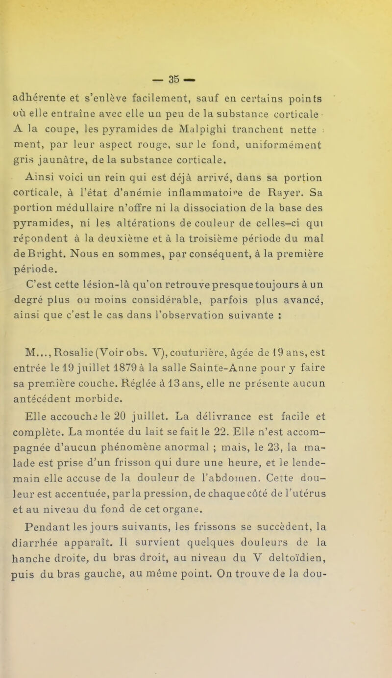 adhérente et s’enlève facilement, sauf en certains points où elle entraîne avec elle un peu de la substance corticale A la coupe, les pyramides de Malpighi tranchent nette ment, par leur aspect rouge, sur le fond, uniformément gris jaunâtre, de la substance corticale. Ainsi voici un rein qui est déjà arrivé, dans sa portion corticale, à l’état d’anémie inflammatoire de Rayer. Sa portion médullaire n’offre ni la dissociation de la base des pyramides, ni les altérations de couleur de celles-ci qui répondent à la deuxième et à la troisième période du mal de Bright. Nous en sommes, par conséquent, à la première période. C’est cette lésion-là qu’on retrouve presquetoujours à un degré plus ou moins considérable, parfois plus avancé, ainsi que c’est le cas dans l’observation suivante : M..., Rosalie (Voir obs. V), couturière, âgée de 19 ans, est entrée le 19 juillet 1879à la salle Sainte-Anne pour y faire sa première couche. Réglée à 13ans, elle ne présente aucun antécédent morbide. Elle accouche le 20 juillet. La délivrance est facile et complète. La montée du lait se fait le 22. Elle n’est accom- pagnée d’aucun phénomène anormal ; mais, le 23, la ma- lade est prise d’un frisson qui dure une heure, et le lende- main elle accuse de la douleur de l’abdomen. Cette dou- leur est accentuée, parla pression, de chaque côté de l’utérus et au niveau du fond de cet organe. Pendant les jours suivants, les frissons se succèdent, la diarrhée apparaît. R survient quelques douleurs de la hanche droite, du bras droit, au niveau du V deltoïdien, puis du bras gauche, au môme point. On trouve de la dou-