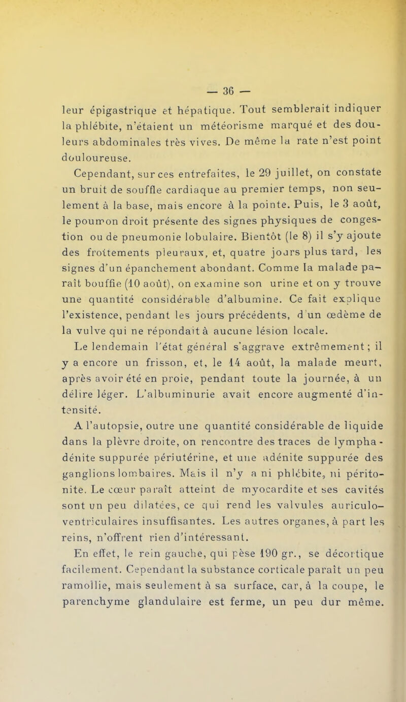 leur épigastrique et hépatique. Tout semblerait indiquer la phlébite, n'étaient un météorisme marqué et des dou- leurs abdominales très vives. De même la rate n’est point douloureuse. Cependant, sur ces entrefaites, le 29 juillet, on constate un bruit de souffle cardiaque au premier temps, non seu- lement à la base, mais encore à la pointe. Puis, le 3 août, le poumon droit présente des signes physiques de conges- tion ou de pneumonie lobulaire. Bientôt (le 8) il s’y ajoute des frottements pleuraux, et, quatre jours plus tard, les signes d’un épanchement abondant. Comme la malade pa- raît bouffie (10 août), on examine son urine et on y trouve une quantité considérable d’albumine. Ce fait explique l’existence, pendant les jours précédents, d un œdème de la vulve qui ne répondait à aucune lésion locale. Le lendemain l'état général s’aggrave extrêmement ; il y a encore un frisson, et, le 14 août, la malade meurt, après avoir été en proie, pendant toute la journée, à un délire léger. L’albuminurie avait encore augmenté d’in- tensité. A l’autopsie, outre une quantité considérable de liquide dans la plèvre droite, on rencontre des traces de lympha - dénite suppurée périutérine, et une adénite suppurée des ganglions lombaires. Mais il n’y a ni phlébite, ni périto- nite. Le cœur pa raît atteint de myocardite et ses cavités sont un peu dilatées, ce qui rend les valvules auriculo- ventriculaires insuffisantes. Les autres organes, à part les reins, n’offrent rien d’intéressant. En effet, le rein gauche, qui pèse 190 gr., se décortique facilement. Cependant la substance corticale paraît un peu ramollie, mais seulement à sa surface, car, à la coupe, le parenchyme glandulaire est ferme, un peu dur même.