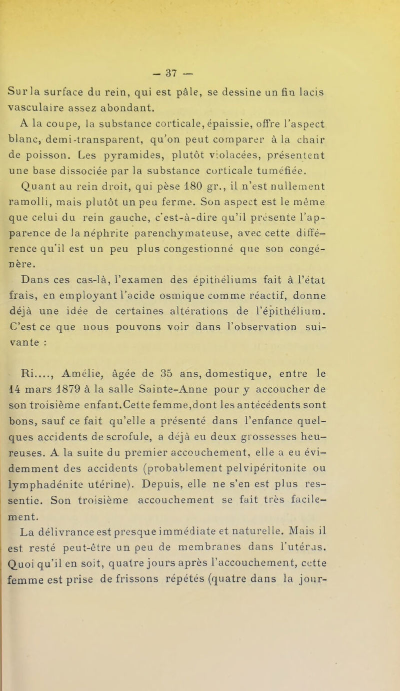 Surla surface du rein, qui est pâle, se dessine un fin lacis vasculaire assez abondant. A la coupe, la substance corticale, épaissie, offre l’aspect blanc, demi-transparent, qu’on peut comparer à la chair de poisson. Les pyramides, plutôt violacées, présentent une base dissociée par la substance corticale tuméfiée. Quant au rein droit, qui pèse 180 gr., il n’est nullement ramolli, mais plutôt un peu ferme. Son aspect est le même que celui du rein gauche, c’est-à-dire qu’il présente l’ap- parence de la néphrite parenchymateuse, avec cette diffé- rence qu’il est un peu plus congestionné que son congé- nère. Dans ces cas-là, l’examen des épithéliums fait à l’état frais, en employant l’acide osmique comme réactif, donne déjà une idée de certaines altérations de l’épithélium. C’est ce que nous pouvons voir dans l’observation sui- vante : Ri...., Amélie, âgée de 35 ans, domestique, entre le 14 mars 1879 à la salle Sainte-Anne pour y accoucher de son troisième enfant. Cet te femme,dont les antécédents sont bons, sauf ce fait qu’elle a présenté dans l’enfance quel- ques accidents de scrofule, a déjà eu deux grossesses heu- reuses. A la suite du premier accouchement, elle a eu évi- demment des accidents (probablement pelvipéritonite ou lymphadénite utérine). Depuis, elle ne s’en est plus res- sentie. Son troisième accouchement se fait très facile- ment. La délivrance est presque i mmédiate et naturel le. Mais il est resté peut-être un peu de membranes dans l’utérus. Quoi qu’il en soit, quatre jours après l’accouchement, cette femme est prise de frissons répétés (quatre dans la jour-