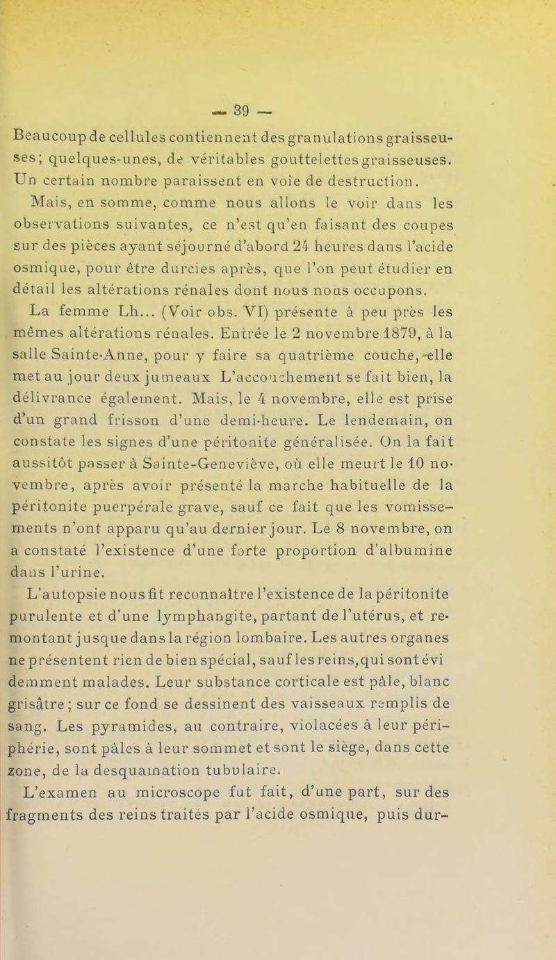 Beaucoup de cellules contiennent des granulations graisseu- ses; quelques-unes, de véritables gouttelettes graisseuses. Un certain nombre paraissent en voie de destruction. Mais, en somme, comme nous allons le voir dans les observations suivantes, ce n’est qu’en faisant des coupes sur des pièces ayant séjourné d’abord 24 heures dans l’acide osmique, pour être durcies après, que l’on peut étudier en détail les altérations rénales dont nous nous occupons. La femme Lh... (Voir obs. VI) présente à peu près les mêmes altérations rénales. Enirée le 2 novembre 1879, à la salle Sainte-Anne, pour y faire sa quatrième couche,-elle met au jour deux jumeaux L’accouchement se fait bien, la délivrance également. Mais, le 4 novembre, elle est prise d’un grand frisson d’une demi-heure. Le lendemain, on constate les signes d’une péritonite généralisée. Ün la fait aussitôt passer à Sainte-Geneviève, où elle meurt le 10 no- vembre, après avoir présenté la marche habituelle de la péritonite puerpérale grave, sauf ce fait que les vomisse- ments n’ont apparu qu’au dernier jour. Le 8 novembre, on a constaté l’existence d’une forte proportion d’albumine dans l’urine. L’autopsie nousfit reconnaître l’existence de la péritonite purulente et d’une lymphangite, partant de l’utérus, et re- montant j usque dans la région lombaire. Les autres organes ne présentent rien de bien spécial, sauf les rein s, qui sontévi demment malades. Leur substance corticale est pâle, blanc grisâtre; sur ce fond se dessinent des vaisseaux remplis de sang. Les pyramides, au contraire, violacées à leur péri- phérie, sont pâles à leur sommet et sont le siège, dans cette zone, de la desquamation tubulaire. L’examen au microscope fut fait, d’une part, sur des fragments des reins traites par l’acide osmique, puis dur-