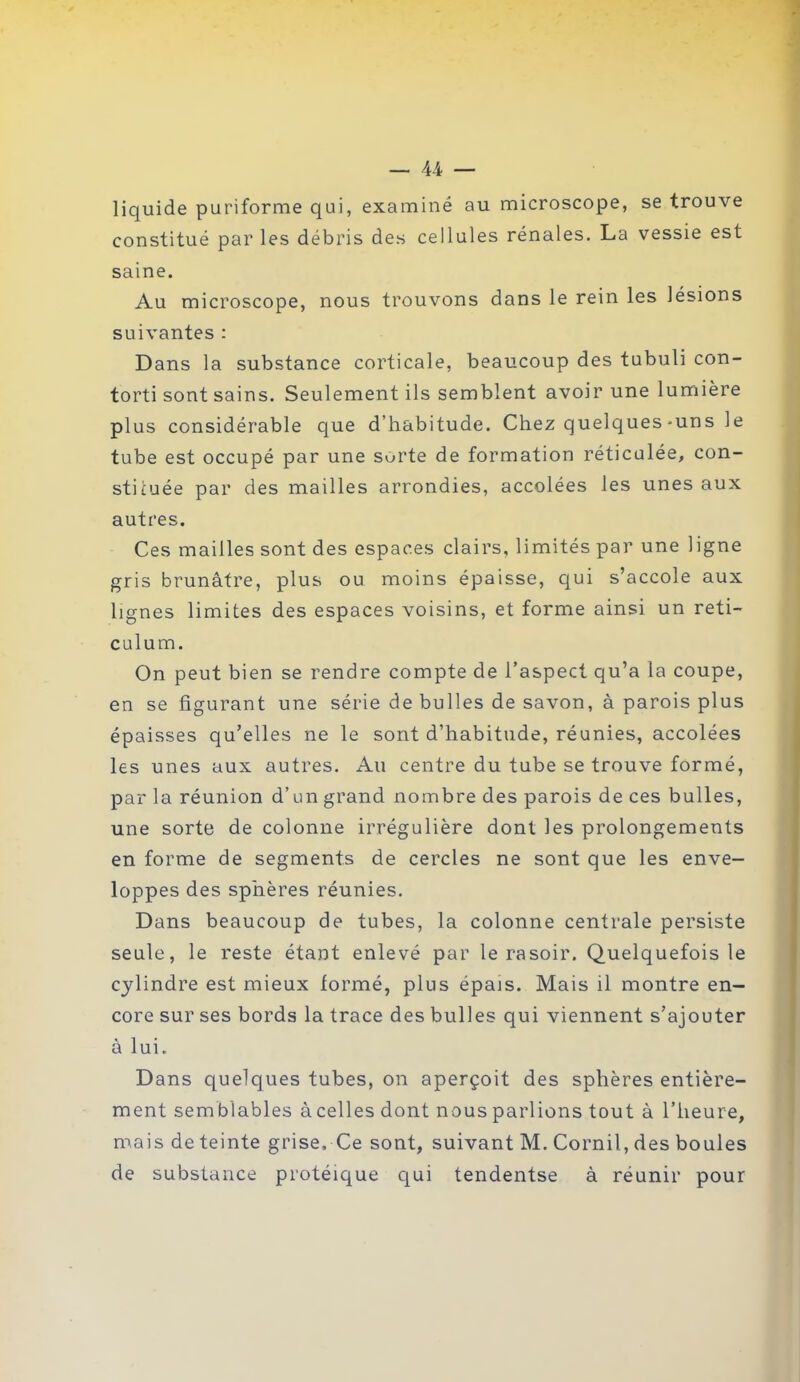 liquide puriforme qui, examiné au microscope, se trouve constitué parles débris des cellules rénales. La vessie est saine. Au microscope, nous trouvons dans le rein les lésions suivantes : Dans la substance corticale, beaucoup des tubuli con- torti sont sains. Seulement ils semblent avoir une lumière plus considérable que d’habitude. Chez quelques-uns le tube est occupé par une sorte de formation réticulée, con- stituée par des mailles arrondies, accolées les unes aux autres. Ces mailles sont des espaces clairs, limités par une ligne gris brunâtre, plus ou moins épaisse, qui s’accole aux lignes limites des espaces voisins, et forme ainsi un réti- culum. On peut bien se rendre compte de l’aspect qu’a la coupe, en se figurant une série de bulles de savon, à parois plus épaisses qu’elles ne le sont d’habitude, réunies, accolées les unes aux autres. Au centre du tube se trouve formé, par la réunion d’un grand nombre des parois de ces bulles, une sorte de colonne irrégulière dont les prolongements en forme de segments de cercles ne sont que les enve- loppes des sphères réunies. Dans beaucoup de tubes, la colonne centrale persiste seule, le reste étant enlevé par le rasoir. Quelquefois le cylindre est mieux formé, plus épais. Mais il montre en- core sur ses bords la trace des bulles qui viennent s’ajouter à lui. Dans quelques tubes, on aperçoit des sphères entière- ment semblables à celles dont nous parlions tout à l’heure, mais de teinte grise. Ce sont, suivant M. Corail, des boules de substance protéique qui tendentse à réunir pour