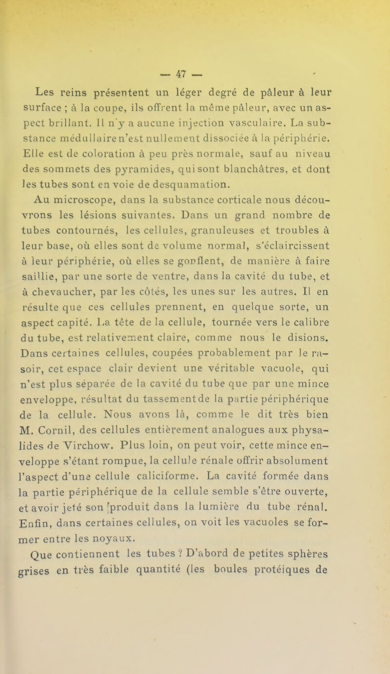 Les reins présentent un léger degré de pâleur à leur surface ; à la coupe, ils offrent la même pâleur, avec un as- pect brillant. 11 n'y a aucune injection vasculaire. La sub- stance médullaire n’est nullement dissociée à la périphérie. Elle est de coloration à peu près normale, sauf au niveau des sommets des pyramides, qui sont blanchâtres, et dont les tubes sont en voie de desquamation. Au microscope, dans la substance corticale nous décou- vrons les lésions suivantes. Dans un grand nombre de tubes contournés, les cellules, granuleuses et troubles à leur base, où elles sont de volume normal, s’éclaircissent â leur périphérie, où elles se gonflent, de manière à faire saillie, par une sorte de ventre, dans la cavité du tube, et à chevaucher, par les côtés, les unes sur les autres. Il en résulte que ces cellules prennent, en quelque sorte, un aspect capité. La tête de la cellule, tournée vers le calibre du tube, est relativement claire, comme nous le disions. Dans certaines cellules, coupées probablement par Je ra- soir, cet espace clair devient une véritable vacuole, qui n’est plus séparée de la cavité du tube que par une mince enveloppe, résultat du tassementde la partie périphérique de la cellule. Nous avons là, comme le dit très bien M. Cornil, des cellules entièrement analogues aux physa- lides de Virchow. Plus loin, on peut voir, cette mince en- veloppe s’étant rompue, la cellule rénale offrir absolument l’aspect d’une cellule caliciforme. La cavité formée dans la partie périphérique de la cellule semble s’être ouverte, et avoir jeté son rproduit dans la lumière du tube rénal. Enfin, dans certaines cellules, on voit les vacuoles se for- mer entre les noyaux. Que contiennent les tubes? D’abord de petites sphères grises en très faible quantité (les boules protéiques de