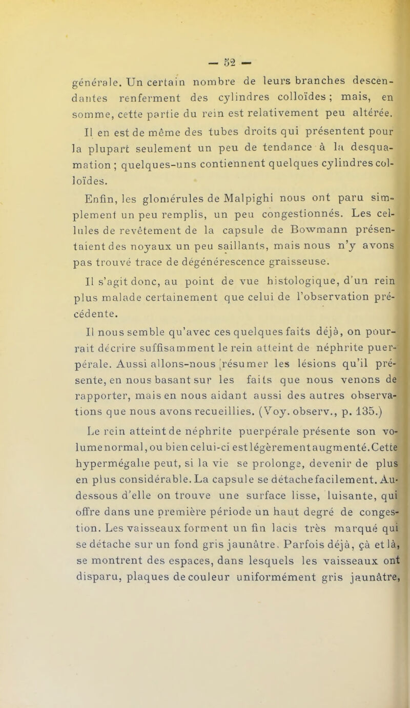 générale. Un certain nombre de leurs branches descen- dantes renferment des cylindres colloïdes ; mais, en somme, cette partie du rein est relativement peu altérée. Il en est de même des tubes droits qui présentent pour la plupart seulement un peu de tendance à la desqua- mation ; quelques-uns contiennent quelques cylindres col- loïdes. Enfin, les glomérules de Malpighi nous ont paru sim- plement un peu remplis, un peu congestionnés. Les cel- lules de revêtement de la capsule de Bowmann présen- taient des noyaux un peu saillants, mais nous n’y avons pas trouvé trace de dégénérescence graisseuse. Il s’agit donc, au point de vue histologique, d’un rein plus malade certainement que celui de l’observation pré- cédente. Il nous semble qu’avec ces quelques faits déjà, on pour- rait décrire suffisamment le rein atteint de néphrite puer- pérale. Aussi allons-nous résumer les lésions qu’il pré- sente, en nous basant sur les faits que nous venons de rapporter, mais en nous aidant aussi des autres observa- tions que nous avons recueillies. ( Voy. observ., p. 135.) Le rein atteint de néphrite puerpérale présente son vo- lume normal , ou bien celui-ci est légèrement augmenté. Cette hypermégalie peut, si la vie se prolonge, devenir de plus en plus considérable. La capsule se détachefacilement. Au- dessous d’elle on trouve une surface lisse, luisante, qui offre dans une première période un haut degré de conges- tion. Les vaisseaux forment un fin lacis très marqué qui se détache sur un fond gris jaunâtre. Parfois déjà, çà et là, se montrent des espaces, dans lesquels les vaisseaux ont disparu, plaques de couleur uniformément gris jaunâtre,