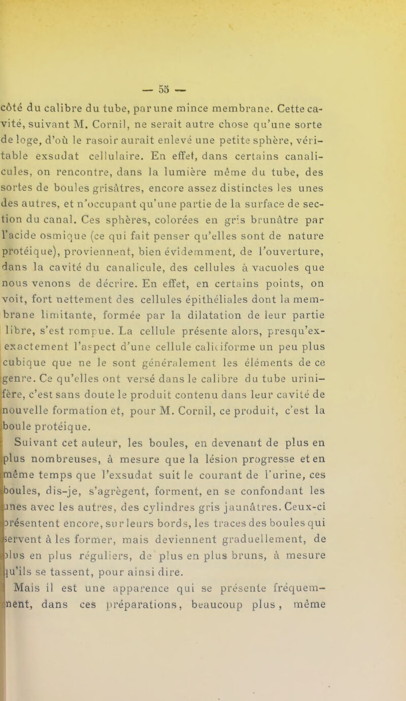 côté du calibre du tube, par une mince membrane. Cette ca- vité, suivant M. Cornil, ne serait autre chose qu’une sorte de loge, d’où le rasoir aurait enlevé une petite sphère, véri- table exsudât cellulaire. En effet, dans certains canali- cules, on rencontre, dans la lumière même du tube, des sortes de boules grisâtres, encore assez distinctes les unes des autres, et n’occupant qu’une partie de la surface de sec- tion du canal. Ces sphères, colorées en gris brunâtre par l’acide osmique (ce qui fait penser qu’elles sont de nature protéique), proviennent, bien évidemment, de l’ouverture, dans la cavité du canalicule, des cellules à vacuoles que nous venons de décrire. En effet, en certains points, on voit, fort nettement des cellules épithéliales dont la mem- brane limitante, formée par la dilatation de leur partie libre, s’est rompue. La cellule présente alors, presqu’ex- exactement l’aspect d’une cellule caliciforme un peu plus cubique que ne le sont généralement les éléments de ce igenre. Ce qu’elles ont versé dans le calibre du tube urini- ■fère, c’est sans doute le produit contenu dans leur cavité de inouvelle formation et, pour M. Cornil, ce produit, c’est la boule protéique. Suivant cet auteur, les boules, en devenant de plus en plus nombreuses, à mesure que la lésion progresse et en même temps que l’exsudât suit le courant de l’urine, ces boules, dis-je, s’agrègent, forment, en se confondant les unes avec les autres, des cylindres gris jaunâtres. Ceux-ci présentent encore, sur leurs bords, les traces des boules qui servent à les former, mais deviennent graduellement, de plus en plus réguliers, de plus en plus bruns, à mesure Iju’ils se tassent, pour ainsi dire. Mais il est une apparence qui se présente fréquem- nent, dans ces préparations, beaucoup plus, môme