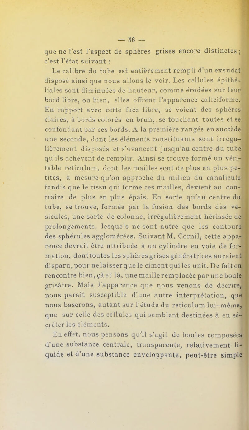 que ne l'est l’aspect de sphères grises encore distinctes; c’est l’état suivant : Le calibre du tube est entièrement rempli d’un exsudât disposé ainsi que nous allons le voir. Les cellules épithé- liales sont diminuées de hauteur, comme érodées sur leur bord libre, ou bien, elles offrent l’apparence caliciforme. En rapport avec cette face libre, se voient des sphères claires, à bords colorés en brun,.se touchant toutes et se confondant par ces bords. A la première rangée en succède une seconde, dont les éléments constituants sont irrégu- lièrement disposés et s’avancent jusqu’au centre du tube qu’ils achèvent de remplir. Ainsi se trouve formé un véri- table réticulum, dont les mailles sont de plus en plus pe- tites, à mesure qu’on approche du milieu du canalicule tandis que le tissu qui forme ces mailles, devient au con- traire de plus en plus épais. En sorte qu’au centre du tube, se trouve, formée par la fusion des bords des vé- sicules, une sorte de colonne, irrégulièrement hérissée de prolongements, lesquels ne sont autre que les contours des sphérules agglomérées. Suivant M. Cornil, cette appa- rence devrait être attribuée à un cylindre en voie de for- mation, donttoutes les sphères grises génératrices auraient disparu, pour ne laisser que le cimentquiles unit.De faiton rencontre bien, çà et là, une maille remplacée par une boule grisâtre. Mais J’apparence que nous venons de décrire, nous paraît susceptible d’une autre interprétation, que nous baserons, autant sur l’étude du réticulum lui-même, que sur celle des cellules qui semblent destinées à en sé- créter les éléments. En effet, nous pensons quhl s’agit de boules composées d’une substance centrale, transparente, relativement li- quide et d’une substance enveloppante, peut-être simple