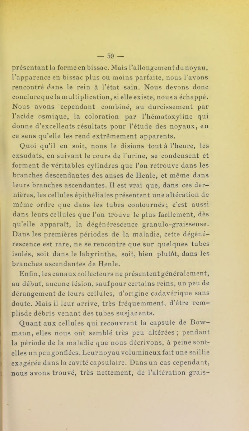 présentant la forme en bissac. Mais l’allongementdunoyau, l’apparence en bissac plus ou moins parfaite, nous l’avons rencontré dans le rein à l’état sain. Nous devons donc conclure que la multiplication, si elle existe, nous a échappé. Nous avons cependant combiné, au durcissement par l’acide osmique, la coloration par l’hématoxyline qui donne d’excellents résultats pour l’étude des noyaux, en ce sens qu’elle les rend extrêmement apparents. Quoi qu’il en soit, nous le disions tout à l’heure, les exsudats, en suivant le cours de l’urine, se condensent et forment de véritables cylindres que l’on retrouve dans les branches descendantes des anses de Henle, et même dans leurs branches ascendantes. Il est vrai que, dans ces der- nières, les cellules épithéliales présentent une altération de même ordre que dans les tubes contournés; c’est aussi dans leurs cellules que l’on trouve le plus facilement, dès qu’elle apparaît, la dégénérescence granulo-graisseuse. Dans les premières périodes de la maladie, cette dégéné- rescence est rare, ne se rencontre que sur quelques tubes isolés, soit dans le labyrinthe, soit, bien plutôt, dans les branches ascendantes de Henle. Enfin, lescanauxcollecteurs ne présententgénéralement, au début, aucune lésion, saufpour certains reins, un peu de dérangement de leurs cellules, d’origine cadavérique sans doute. Mais il leur arrive, très fréquemment, d’être rem- plisde débris venant des tubes susjacents. Quant aux cellules qui recouvrent la capsule de Bow- mann, elles nous ont semblé très peu altérées; pendant la période de la maladie que nous décrivons, à peine sont- elles un peu gonflées. Leur noyau volumineux fait une saillie exagérée dans la cavité capsulaire. Dans un cas cependant, nous avons trouvé, très nettement, de l’altération grais-