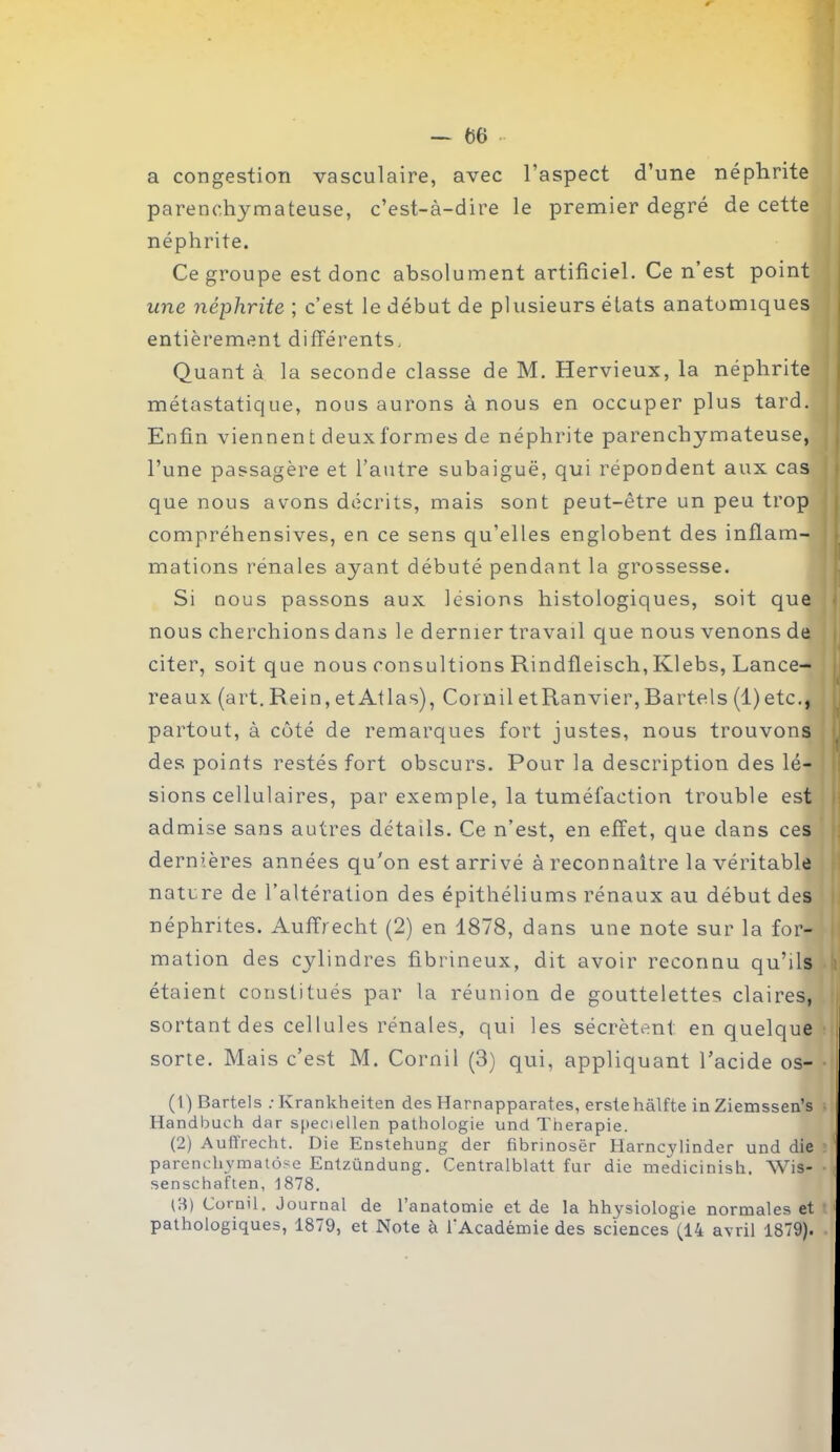 a congestion vasculaire, avec l’aspect d’une néphrite parenchymateuse, c’est-à-dire le premier degré de cette néphrite. Ce groupe est donc absolument artificiel. Ce n’est point une néphrite ; c’est le début de plusieurs états anatomiques entièrement différents. Quant à la seconde classe de M. Hervieux, la néphrite métastatique, nous aurons à nous en occuper plus tard. Enfin viennen t deux formes de néphrite parenchymateuse, l’une passagère et l’autre subaiguë, qui répondent aux cas que nous avons décrits, mais sont peut-être un peu trop compréhensives, en ce sens qu’elles englobent des inflam- mations rénales ayant débuté pendant la grossesse. Si nous passons aux lésions histologiques, soit que nous cherchions dans le dernier travail que nous venons de citer, soit que nous consultions Rindfleisch, Klebs, Lance- reaux (art. Rein, et Atlas), Cornil etRanvier, Bartels (1) etc., partout, à côté de remarques fort justes, nous trouvons des points restés fort obscurs. Pour la description des lé- sions cellulaires, par exemple, la tuméfaction trouble est admise sans autres détails. Ce n’est, en effet, que dans ces dernières années qu'on est arrivé à reconnaître la véritable nature de l’altération des épithéliums rénaux au début des néphrites. Auffrecht (2) en 1878, dans une note sur la for- mation des cylindres fibrineux, dit avoir reconnu qu’ils étaient constitués par la réunion de gouttelettes claires, sortant des cellules rénales, qui les sécrètent, en quelque sorte. Mais c’est M. Cornil (3) qui, appliquant l’acide os- (1) Bartels ; Ivrankheiten des Harnapparates, erstehàlfte in Ziemssen’s Handbuch dar speciellen pathologie und Thérapie. (2) Auflrecht. Die Enstehung der fibrinosër Harncylinder und die parencliymatôse Entzündung. Centralblatt fur die medicinish, Wis- senschaften, 1878. (8) Cornil. Journal de 1 anatomie et de la hhysiologie normales et pathologiques, 1879, et Note à l’Académie des sciences (14 avril 1879).