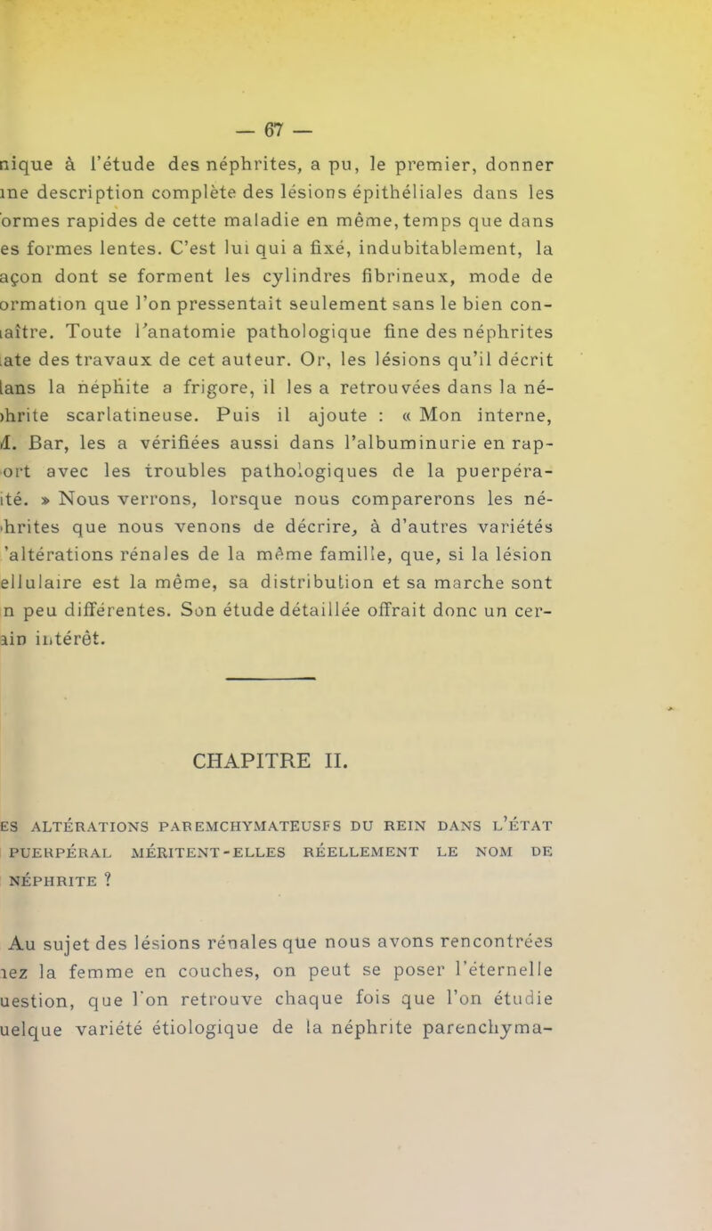 nique à l’étude des néphrites, a pu, le premier, donner me description complète des lésions épithéliales dans les % ormes rapides de cette maladie en même, temps que dans es formes lentes. C’est lui qui a fixé, indubitablement, la açon dont se forment les cylindres fibrineux, mode de ormation que l’on pressentait seulement sans le bien con- laître. Toute Tanatomie pathologique fine des néphrites ute des travaux de cet auteur. Or, les lésions qu’il décrit [ans la népfiite a frigore, il les a retrouvées dans la né- >hrite scarlatineuse. Puis il ajoute : « Mon interne, Æ. Bar, les a vérifiées aussi dans l’albuminurie en rap- ort avec les troubles pathologiques de la puerpéra- ité. » Nous verrons, lorsque nous comparerons les né- phrites que nous venons de décrire, à d’autres variétés 'altérations rénales de la même famille, que, si la lésion eliulaire est la même, sa distribution et sa marche sont n peu différentes. Son étude détaillée offrait donc un cer- ain intérêt. CHAPITRE II. ES ALTÉRATIONS PAR EMCHYMATEUSFS DU REIN DANS l’ÉTAT PUERPÉRAL MÉRITENT-ELLES RÉELLEMENT LE NOM DE NÉPHRITE ? Au sujet des lésions rénales que nous avons rencontrées îez la femme en couches, on peut se poser l’éternelle uestion, que l'on retrouve chaque fois que l’on étudie uelque variété étiologique de la néphrite parenchyma-