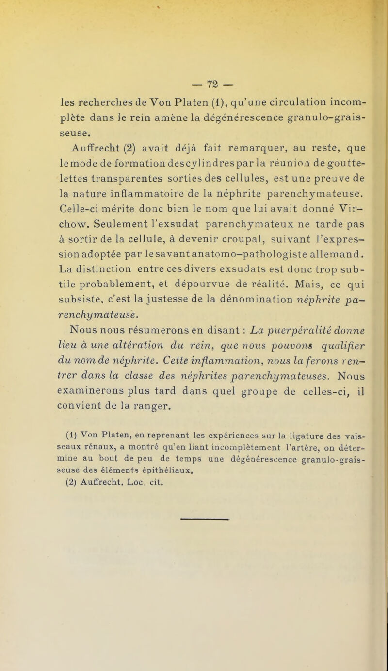 les recherches de Von Platen (1), qu’une circulation incom- plète dans le rein amène la dégénérescence granulo-grais- seuse. Auffrecht (2) avait déjà fait remarquer, au reste, que le mode de formation des cylindres par la réuni on de goutte- lettes transparentes sorties des cellules, est une preuve de la nature inflammatoire de la néphrite parenchymateuse. Celle-ci mérite donc bien le nom que lui avait donné Vir- chow. Seulement l’exsudât parenchymateux ne tarde pas à sortir de la cellule, à devenir croupal, suivant l’expres- sionadoptée par lesavantanatomo-pathologiste allemand. La distinction entre cesdivers exsudats est donc trop sub- tile probablement, et dépourvue de réalité. Mais, ce qui subsiste, c’est la justesse de la dénomination néphrite pa- renchymateuse. Nous nous résumerons en disant : La puerpéralité donne lieu à une altération du rein, que nous pouvons qualifier du nom de néphrite. Cette inflammation, nous la ferons ren- trer dans la classe des néphrites parenchymateuses. Nous examinerons plus tard dans quel groupe de celles-ci, il convient de la ranger. (1) Von Platen, en reprenant les expériences sur la ligature des vais- seaux rénaux, a montré qu’en liant incomplètement l’artère, on déter- mine au bout de peu de temps une dégénérescence granulo-grais- seuse des éléments épithéliaux, (2) Auffrecht. Loc. cit.