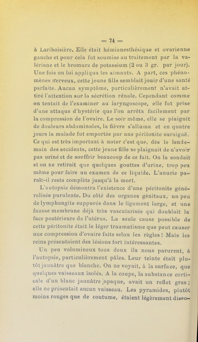 — 7-4 — à Lariboisière. Elle était hémianesthésique et ovarienne gauche et pour cela fut soumise au traitement par la va- lériane et le bromure de potassium (2 ou 3 gr. par jour). Une fois on lui appliqua les aimants. A part, ces phéno- mènes nerveux, cette jeune fille semblait jouir d’une santé parfaite. Aucun symptôme, particulièrement n’avait at- tiré l’attention sur la sécrétion rénale. Cependant comme on tentait de l’examiner au laryngoscope, elle fut prise d’une attaque d’hystérie que l’on arrêta facilement par la compression de l’ovaire. Le soir même, elle se plaignit de douleurs abdominales, la fièvre s’alluma et en. quatre jours la malade fut emportée par une péritonite suraiguë. Ce qui est très important à noter c’est que, dès le lende- main des accidents, cette jeune fille se plaignait de n’avoir pas uriné et de souffrir beaucoup de ce fait. On la sondait et on ne retirait que quelques gouttes d’urine, trop peu même pour faire un examen de ce liquide. L’anurie pa- rait-il resta complète jusqu’à la mort. L’autopsie démontra l’existence d’une péritonite géné- ralisée purulente. Du côté des organes génitaux, un peu de lymphangite suppurée dans le ligament large, et une fausse membrane déjà très vascularisée qui doublait la face postérieure de l’utérus. La seule cause possible de cette péritonite était le léger traumatisme que peut causer une compression d’ovaire faite selon les règles ! Mais les reins présentaient des lésions fort intéressantes. Un peu volumineux tous deux ils nous parurent, à l’autopsie, particulièrement pâles. Leur teinte était plu- tôt jaunâtre que blanche. On ne voyait, à la surface, que quelques vaisseaux isolés. A la coupe, la substance corti- cale d’un blanc jaunâtre ^opaque, avait un reflet gras; elle ne présentait aucun vaisseau. Les pyramides, plutôt moins rouges que de coutume, étaient légèrement disso—