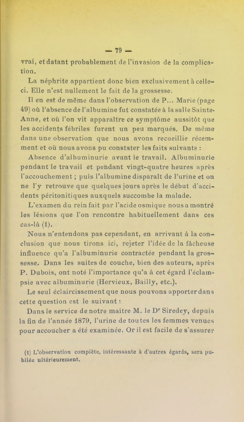 vrai, et datant probablement de l’invasion de la complica- tion. La néphrite appartient donc bien exclusivement à celle- ci. Elle n’est nullement le fait de la grossesse. Il en est de même dans l’observation de P... Marie (page 49) où l’absence de l’albumine fut constatée à la salle Sainte- Anne, et où l’on vit apparaître ce symptôme aussitôt que les accidents fébriles furent un peu marqués. De même dans une observation que nous avons recueillie récem- ment et où nous avons pu constater les faits suivants : Absence d’albuminurie avant le travail. Albuminurie pendant le travail et pendant vingt-quatre heures après l’accouchement ; puis l’albumine disparaît de l’urine et on ne l’y retrouve que quelques jours après le début d’acci- dents péritonitiques auxquels succombe la malade. L’examen du rein fait par l’acide osmique nous a montré les lésions que l’on rencontre habituellement dans ces cas-là (1). Nous n’entendons pas cependant, en arrivant à la con- clusion que nous tirons ici, rejeter l’idée de la fâcheuse influence qu’a l’albuminurie contractée pendant la gros- sesse. Dans les suites de couche, bien des auteurs, après P. Dubois, ont noté l’importance qu’a à cet égard l’éclam- psie avec albuminurie (Hervieux, Bailly, etc.). Le seul éclaircissement que nous pouvons apporterdans cette question est le suivant ; Dans le service de notre maitre M. le Dr Siredey, depuis la fin de l’année 1879, l’urine de toutes les femmes venues pour accoucher a été examinée. Or il est facile de s’assurer (1) L’observation complète, intéressante à d’autres égards, sera pu- bliée ultérieurement.