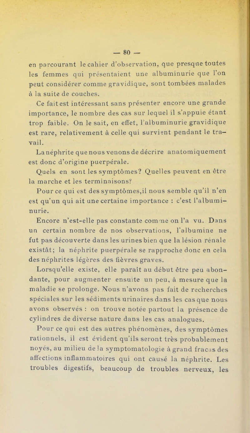 en parcourant le cahier d’observation, que presque toutes les femmes qui présentaient une albuminurie que l’on peut considérer comme gravidique, sont tombées malades à la suite de couches. Ce fait est intéressant sans présenter encore une grande importance, le nombre des cas sur lequel il s’appuie étant trop faible. On le sait, en effet, l’albuminurie gravidique est rare, relativement à celle qui survient pendant le tra- vail. La néphrite que nous venons de décrire anatomiquement est donc d’origine puerpérale. Quels en sont les symptômes? Quelles peuvent en être la marche et les terminaisons? Pour ce qui est des symptômes,il nous semble qu’il n’en est qu’un qui ait une certaine importance : c’est l’albumi- nurie. Encore n’est-elle pas constante comme on l’a vu. Dans un certain nombre de nos observations, l'albumine ne fut pas décou verte dans les urines bien que la lésion rénale existât; la néphrite puerpérale se rapproche donc en cela des néphrites légères des fièvres graves. Lorsqu’elle existe, elle paraît au début être peu abon- dante, pour augmenter ensuite un peu, à mesure que la maladie se prolonge. Nous n’avons pas fait de recherches spéciales sur les sédiments urinaires dans les cas que nous avons observés : on trouve notée partout la présence de cylindres de diverse nature dans les cas analogues. Pour ce qui est des autres phénomènes, des symptômes rationnels, il est évident qu’ils seront très probablement noyés, au milieu de la symptomatologie à grand fracas des affections inflammatoires qui ont causé la néphrite. Les troubles digestifs, beaucoup de troubles nerveux, les