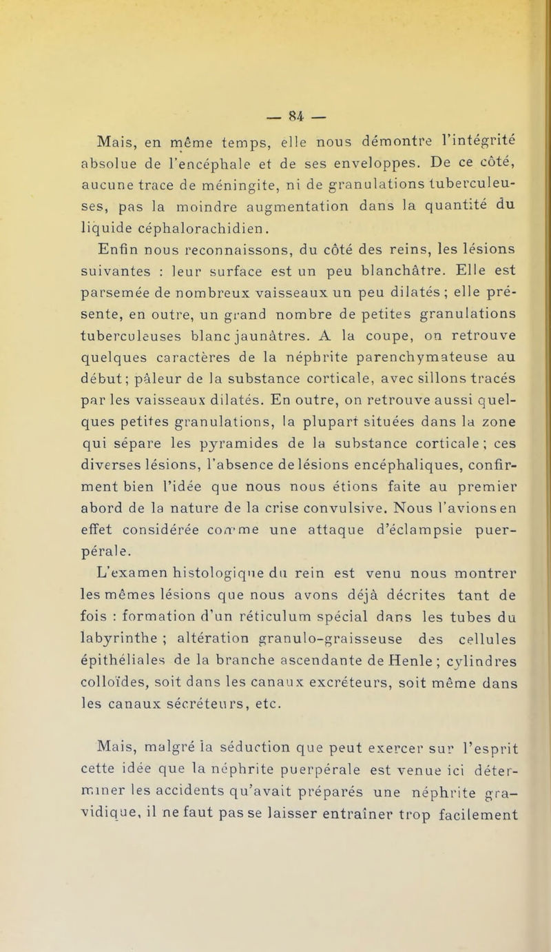 Mais, en même temps, elle nous démontre l’intégrité absolue de l’encéphale et de ses enveloppes. De ce côté, aucune trace de méningite, ni de granulations tuberculeu- ses, pas la moindre augmentation dans la quantité du liquide céphalorachidien. Enfin nous reconnaissons, du côté des reins, les lésions suivantes : leur surface est un peu blanchâtre. Elle est parsemée de nombreux vaisseaux un peu dilatés ; elle pré- sente, en outre, un grand nombre de petites granulations tuberculeuses blanc jaunâtres. A la coupe, on retrouve quelques caractères de la néphrite parenchymateuse au début ; pâleur de la substance corticale, avec sillons tracés par les vaisseaux dilatés. En outre, on retrouve aussi quel- ques petites granulations, la plupart situées dans la zone qui sépare les pyramides de la substance corticale; ces diverses lésions, l’absence de lésions encéphaliques, confir- ment bien l’idée que nous nous étions faite au premier abord de la nature de la crise convulsive. Nous l’avions en effet considérée comme une attaque d’éclampsie puer- pérale. L’examen histologique du rein est venu nous montrer les mêmes lésions que nous avons déjà décrites tant de fois : formation d’un réticulum spécial dans les tubes du labyrinthe ; altération granulo-graisseuse des cellules épithéliales de la branche ascendante de Henle ; cvlindres colloïdes, soit dans les canaux excréteurs, soit même dans les canaux sécréteurs, etc. Mais, malgré la séduction que peut exercer sur l’esprit cette idée que la néphrite puerpérale est venue ici déter- miner les accidents qu'avait préparés une néphrite gra- vidique, il ne faut passe laisser entraîner trop facilement