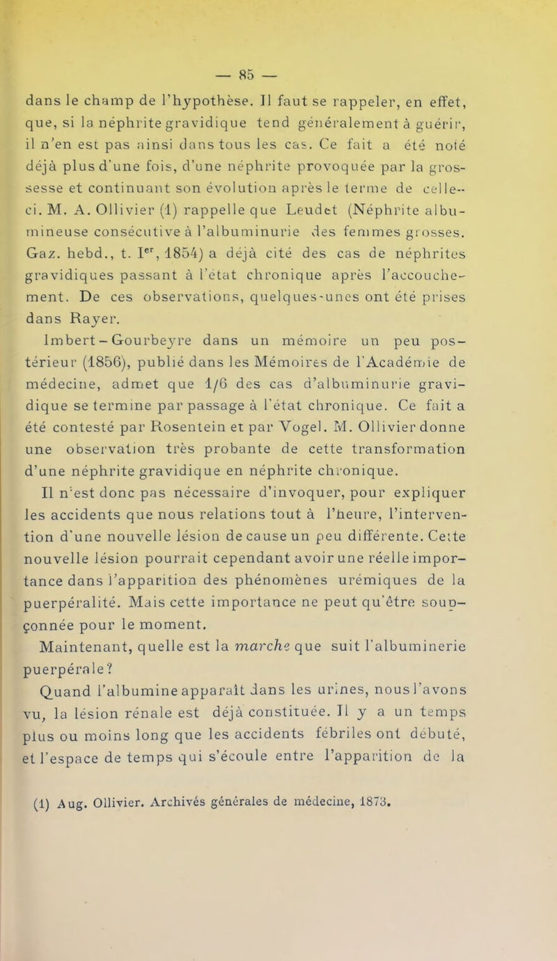 dans le champ de l’hypothèse. J1 faut se rappeler, en effet, que, si la néphrite gravidique tend généralement à guérir, il n’en est pas ainsi dans tous les cas. Ce fait a été noté déjà plus d’une fois, d’une néphrite provoquée par la gros- sesse et continuant son évolution après le terme de celle- ci. M. A. Ollivier (1) rappelle que Leudet (Néphrite albu- mineuse consécutive à l’albuminurie des femmes grosses. Gaz. hebd., t. Ier, 1854) a déjà cité des cas de néphrites gravidiques passant à l’état chronique après l'accouche- ment. De ces observations, quelques-unes ont été prises dans Rayer. Imbert - Gourbej're dans un mémoire un peu pos- térieur (1856), publié dans les Mémoires de l'Académie de médecine, admet que 1/6 des cas d’albuminurie gravi- dique se termine par passage à l’état chronique. Ce fait a été contesté par Rosentein et par Yogel. M. Ollivier donne une observation très probante de cette transformation d’une néphrite gravidique en néphrite chronique. Il n’est donc pas nécessaire d’invoquer, pour expliquer les accidents que nous relations tout à l’jheure, l’interven- tion d’une nouvelle lésion de cause un peu différente. Celte nouvelle lésion pourrait cependant avoir une réelle impor- tance dans l’apparition des phénomènes urémiques de la puerpéralité. Mais cette importance ne peut qu’être soup- çonnée pour le moment. Maintenant, quelle est la marche que suit l’albuminerie puerpérale ? Quand l’albumine apparaît dans les urines, nous l’avons vu, la lésion rénale est déjà constituée. Il y a un temps plus ou moins long que les accidents fébriles ont débuté, et l’espace de temps qui s’écoule entre l’apparition de la (1) Aug. Ollivier. Archivés générales de médecine, 1873.