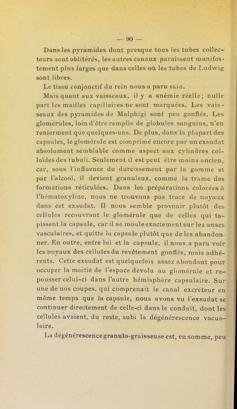 — 00 — Dans les pyramides dont presque tous les tubes collec- teurs sont oblitérés, les autres canaux paraissent manifes- tement plus larges que dans celles où les tubes de Ludwig sont libres. Le tissu conjonctif du rein nous a paru sain. Mais quant aux vaisseaux, il y a anémie réelle ; nulle part les mailles capillaires ne sont marquées. Les vais- seaux des pyramides de Malphigi sont peu gonflés. Les glomérules, loin d’être remplis de globules sanguins, n’en renferment que quelques-uns. De plus, dans la plupart des capsules, le glomérule est com primé encore par un exsudât absolument semblable comme aspect aux cylindres col- loïdes des tubuli. Seulement il est peut être moins ancien, car, sous l’influence du durcissement par la gomme et par l’alcool, il devient granuleux, comme la trame des formations réticulées. Dans les préparations colorées à l’hématoxyline, nous ne trouvons pas trace de noyaux dans cet exsudât. Il nous semble provenir plutôt des cellules recouvrant le glomérule que de celles qui ta- pissent la capsule, car il se moule exactement sur les anses vasculaires, et quitte la capsule plutôt que de les abandon- ner. En outre, entre lui et la capsule, il nous a paru voir les noyaux des cellules du revêtement gonflés, mais adhé- rents. Cette exsudât est quelquefois assez abondant pour occuper la moitié de l’espace dévolu au glomérule et re- pousser celui-ci dans l’autre hémisphère capsulaire. Sur une de nos coupes, qui comprenait le canal excréteur en même temps que la capsule, nous avons vu l’exsudât se continuer directement de celle-ci dans le conduit, dont les cellules avaient, du reste, subi la dégénérescence vacuo- laire. La dégénérescencegranulo-graisseuse est, en somme, peu