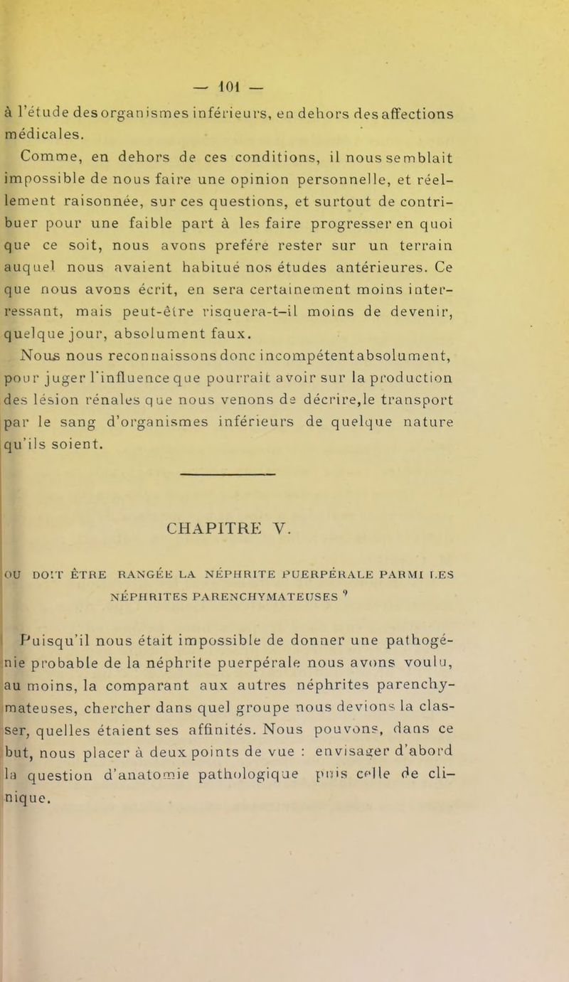 à l’étude desorganismes inférieurs, en dehors désaffections médicales. Comme, en dehors de ces conditions, il nous semblait impossible de nous faire une opinion personnelle, et réel- lement raisonnée, sur ces questions, et surtout de contri- buer pour une faible part à les faire progresser en quoi que ce soit, nous avons préféré rester sur un terrain auquel nous avaient habitué nos études antérieures. Ce que nous avons écrit, en sera certainement moins inter- ressant, mais peut-être risquera-t-il moins de devenir, quelque jour, absolument faux. Nous nous reconnaissons donc incompétentabsolument, pour juger l'influence que pourrait, a voir sur la production des lésion rénales que nous venons de décrire,le transport par le sang d’organismes inférieurs de quelque nature qu’ils soient. CHAPITRE Y. OU DOIT ÊTRE RANGEE LA NÉPHRITE PUERPERALE PARMI LES NÉPHRITES PARENCHYMATEUSES 9 Puisqu’il nous était impossible de donner une pathogé- nie probable de la néphrite puerpérale nous avons voulu, au moins, la comparant aux autres néphrites parenchy- mateuses, chercher dans quel groupe nous devions la clas- ser, quelles étaient ses affinités. Nous pouvons, dans ce but, nous placer à deux points de vue : envisager d’abord la question d’anatomie pathologique puis celle de cli- nique.