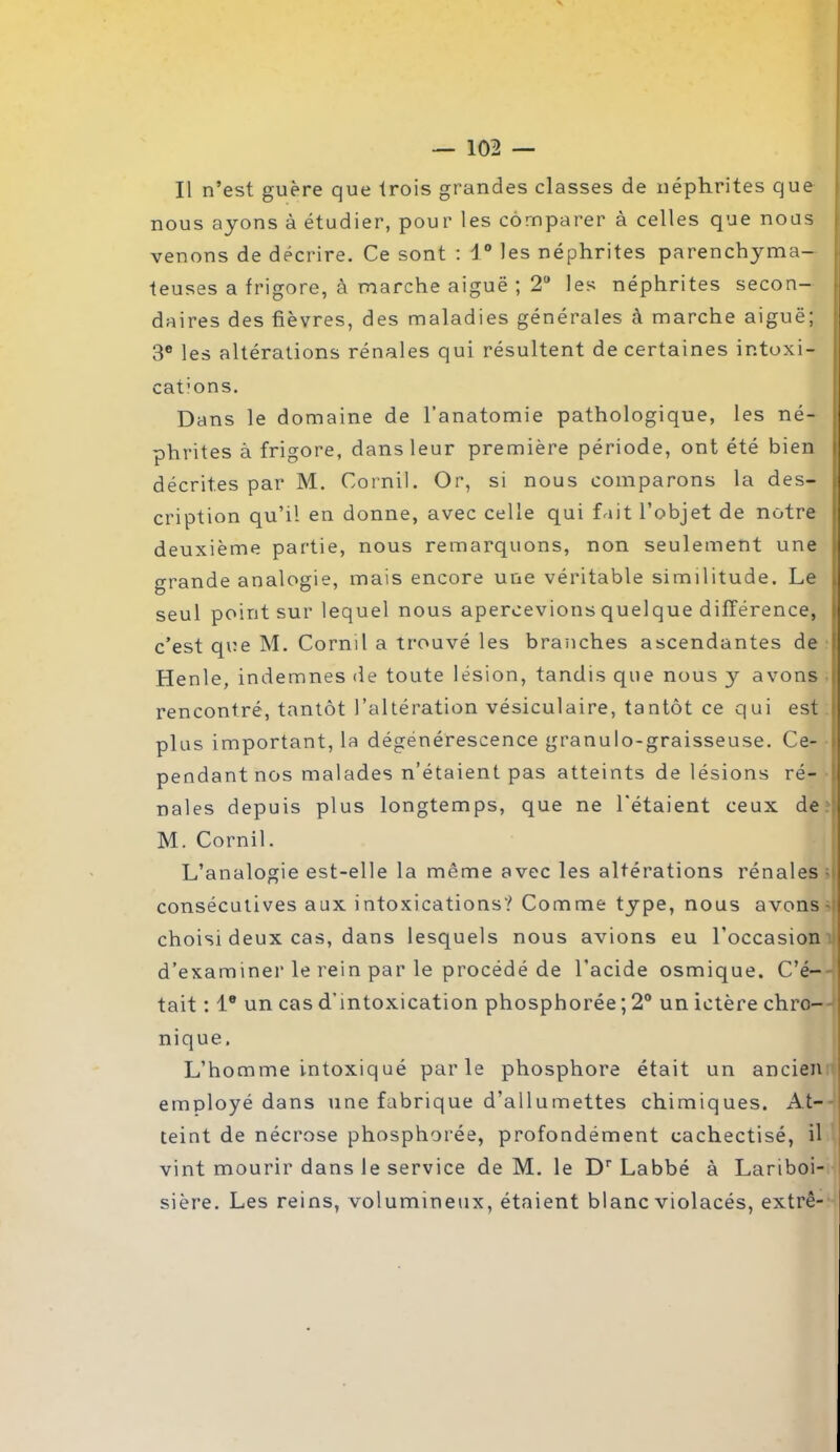 Il n’est guère que trois grandes classes de néphrites que nous ayons à étudier, pour les comparer à celles que nous venons de décrire. Ce sont : 1° les néphrites parenchyma- teuses a frigore, à marche aiguë ; 2U les néphrites secon- daires des fièvres, des maladies générales à marche aiguë; 3e les altérations rénales qui résultent de certaines ir.toxi- cat’ons. Dans le domaine de l'anatomie pathologique, les né- phrites à frigore, dans leur première période, ont été bien décrites par M. Cornil. Or, si nous comparons la des- cription qu’il en donne, avec celle qui fait l’objet de notre deuxième partie, nous remarquons, non seulement une grande analogie, mais encore une véritable similitude. Le seul point sur lequel nous apercevions quelque différence, c’est que M. Corail a trouvé les branches ascendantes de Henle, ind emnes de toute lésion, tandis que nous y avons i rencontré, tantôt l’altération vésiculaire, tantôt ce qui est plus important, la dégénérescence granulo-graisseuse. Ce- pendantnos malades n’étaient pas atteints de lésions ré- nales depuis plus longtemps, que ne l'étaient ceux de M. Cornil. L’analogie est-elle la même avec les altérations rénales ■ consécutives aux intoxications? Comme type, nous avons choisi deux cas, dans lesquels nous avions eu l’occasion d’examiner le rein par le procédé de l’acide osmique. C’é- tait : Ie un cas d'mtoxication phosphorée ; 2° un ictère chro- nique. L’homme intoxiqué parle phosphore était un ancien employé dans une fabrique d’allumettes chimiques. At- teint de nécrose phosphorée, profondément cachectisé, il vint mourir dans le service de M. le Dr Labbé à Lariboi- sière. Les reins, volumineux, étaient blanc violacés, extrê-
