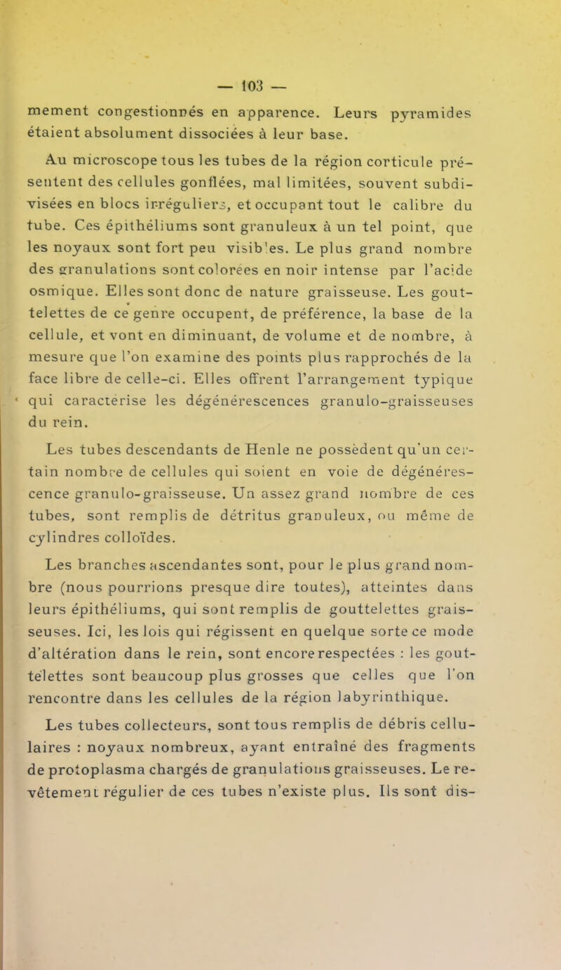 mement congestionnés en apparence. Leurs pyramides étaient absolument dissociées à leur base. Au microscope tous les tubes de la région corticule pré- sentent des cellules gonflées, mal limitées, souvent subdi- visées en blocs ir-réguliers, et occupant tout le calibre du tube. Ces épithéliums sont granuleux à un tel point, que les noyaux sont fort peu visib’es. Le plus grand nombre des granulations sont colorées en noir intense par l’acide osmique. Elles sont donc de nature graisseuse. Les gout- telettes de ce genre occupent, de préférence, la base de la cellule, et vont en diminuant, de volume et de nombre, à mesure que l’on examine des points plus rapprochés de la face libre de celle-ci. Elles offrent l’arrangement typique * qui caractérisé les dégénérescences granulo-graisseuses du rein. Les tubes descendants de Henle ne possèdent qu'un cer- tain nombre de cellules qui soient en voie de dégénéres- cence granulo-graisseuse. Un assez grand nombre de ces tubes, sont remplis de détritus granuleux, ou même de cylindres colloïdes. Les branches ascendantes sont, pour le plus grand nom- bre (nous pourrions presque dire toutes), atteintes dans leurs épithéliums, qui sont remplis de gouttelettes grais- seuses. Ici, les lois qui régissent en quelque sorte ce mole d’altération dans le rein, sont encore respectées : les gout- telettes sont beaucoup plus grosses que celles que l’on rencontre dans les cellules de la région labyrinthique. Les tubes collecteurs, sont tous remplis de débris cellu- laires : noyaux nombreux, ayant entraîné des fragments de protoplasma chargés de granulations graisseuses. Le re- vêtement régulier de ces tubes n’existe plus. Ils sont dis-