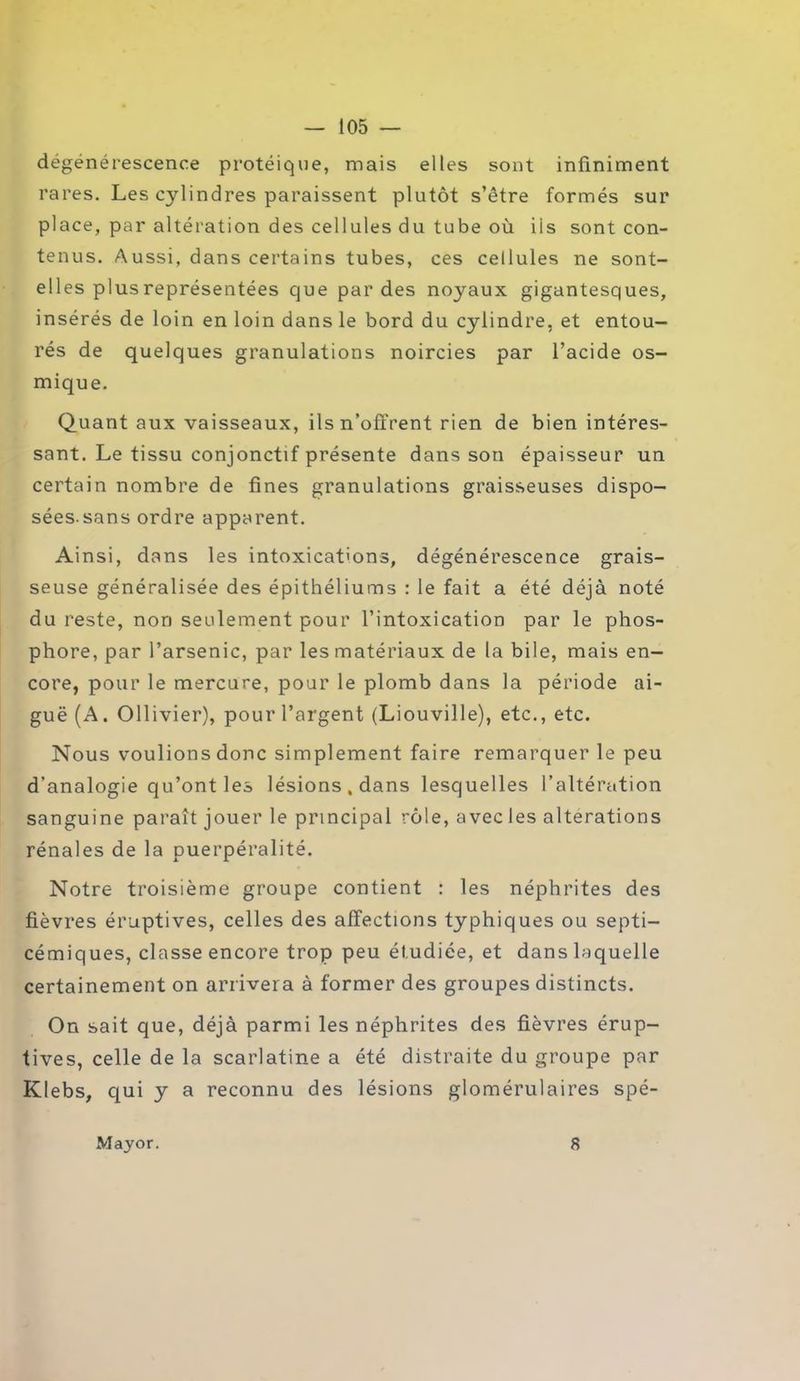 dégénérescence protéique, mais elles sont infiniment rares. Les cylindres paraissent plutôt s’être formés sur place, par altération des cellules du tube où iis sont con- tenus. Aussi, dans certains tubes, ces cellules ne sont- elles plus représentées que par des noyaux gigantesques, insérés de loin en loin dans le bord du cylindre, et entou- rés de quelques granulations noircies par l’acide os- mique. Quant aux vaisseaux, ils n’offrent rien de bien intéres- sant. Le tissu conjonctif présente dans son épaisseur un certain nombre de fines granulations graisseuses dispo- sées sans ordre apparent. Ainsi, dans les intoxications, dégénérescence grais- seuse généralisée des épithéliums : le fait a été déjà noté du reste, non seulement pour l’intoxication par le phos- phore, par l’arsenic, par les matériaux de la bile, mais en- core, pour le mercure, pour le plomb dans la période ai- guë (A. Ollivier), pour l’argent (Liouville), etc., etc. Nous voulions donc simplement faire remarquer le peu d’analogie qu’ont les lésions, dans lesquelles l’altération sanguine paraît jouer le principal rôle, avec les alterations rénales de la puerpéralité. Notre troisième groupe contient : les néphrites des fièvres éruptives, celles des affections typhiques ou septi- cémiques, classe encore trop peu étudiée, et dans laquelle certainement on arrivera à former des groupes distincts. On sait que, déjà parmi les néphrites des fièvres érup- tives, celle de la scarlatine a été distraite du groupe par Klebs, qui y a reconnu des lésions glomérulaires spé- Mayor. 8