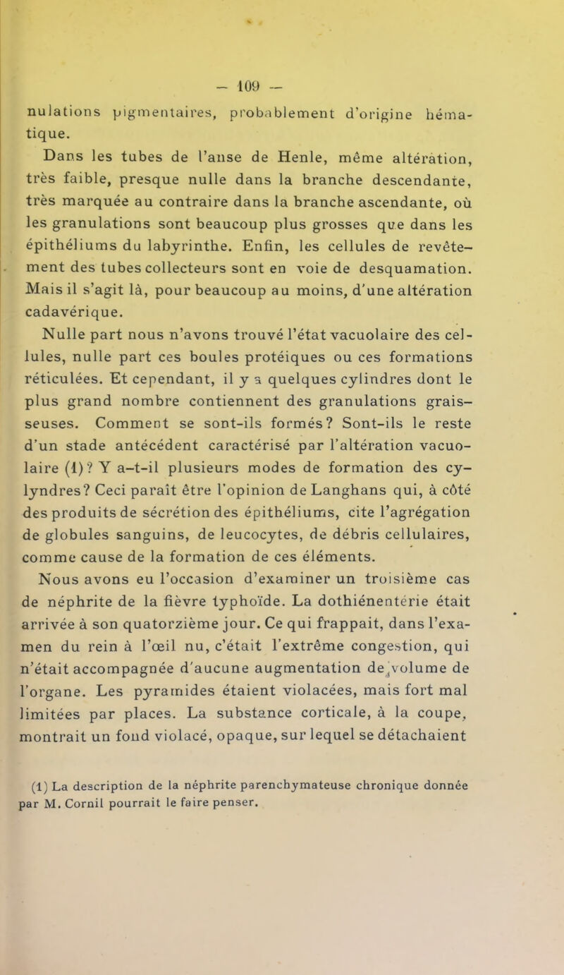 nulations pigmentaires, probablement d’origine héma- tique. Dans les tubes de l’anse de Henle, môme altération, très faible, presque nulle dans la branche descendante, très marquée au contraire dans la branche ascendante, où les granulations sont beaucoup plus grosses que dans les épithéliums du labyrinthe. Enfin, les cellules de revête- ment des tubes collecteurs sont en voie de desquamation. Mais il s’agit là, pour beaucoup au moins, d’une altération cadavérique. Nulle part nous n’avons trouvé l’état vacuolaire des cel- lules, nulle part ces boules protéiques ou ces formations réticulées. Et cependant, il y a quelques cylindres dont le plus grand nombre contiennent des granulations grais- seuses. Comment se sont-ils formés? Sont-ils le reste d’un stade antécédent caractérisé par l’altération vacuo- laire (1)? Y a-t-il plusieurs modes de formation des cy- lyndres? Ceci paraît être l’opinion de Langhans qui, à côté des produits de sécrétion des épithéliums, cite l’agrégation de globules sanguins, de leucocytes, de débris cellulaires, comme cause de la formation de ces éléments. Nous avons eu l’occasion d’examiner un troisième cas de néphrite de la fièvre typhoïde. La dothiénentérie était arrivée à son quatorzième jour. Ce qui frappait, dans l’exa- men du rein à l’œil nu, c’était l’extrême congestion, qui n’était accompagnée d'aucune augmentation de^volume de l’organe. Les pyramides étaient violacées, mais fort mal limitées par places. La substance corticale, à la coupe, montrait un fond violacé, opaque, sur lequel se détachaient (1) La description de la néphrite parenchymateuse chronique donnée par M. Cornil pourrait le faire penser.