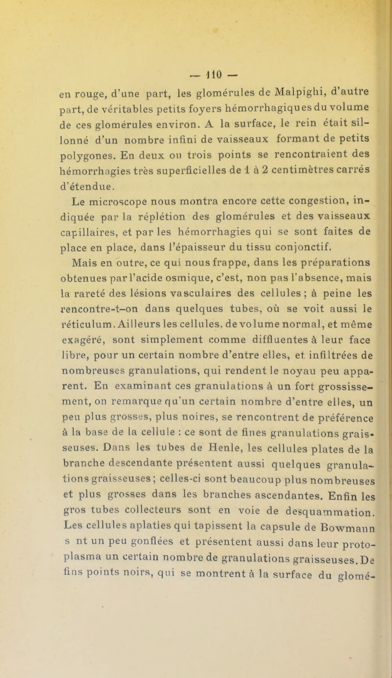 en rouge, d'une part, les glomérules de Malpighi, d’autre part, de véritables petits foyers hémorrhagiques du volume de ces glomérules environ. A la surface, le rein était sil- lonné d’un nombre infini de vaisseaux formant de petits polygones. En deux ou trois points se rencontraient des hémorrhagies très superficielles de 1 à 2 centimètres carrés d’étendue. Le microscope nous montra encore cette congestion, in- diquée par la réplétion des glomérules et des vaisseaux capillaires, et par les hémorrhagies qui se sont faites de place en place, dans l’épaisseur du tissu conjonctif. Mais en outre, ce qui nous frappe, dans les préparations obtenues par l’acide osmique, c’est, non pas l’absence, mais la rareté des lésions vasculaires des cellules; à peine les rencontre-t-on dans quelques tubes, où se voit aussi le réticulum. Ailleurs les cellules, de volume normal, et môme exagéré, sont simplement comme diffluentes à leur face libre, pour un certain nombre d’entre elles, et. infiltrées de nombreuses granulations, qui rendent le noyau peu appa- rent. En examinant ces granulations à un fort grossisse- ment, on remarque qu’un certain nombre d’entre elles, un peu plus grosses, plus noires, se rencontrent de préférence à la base de la cellule : ce sont de fines granulations grais- seuses. Dans les tubes de Henle, les cellules plates de la branche descendante présentent aussi quelques granula- tions graisseuses ; celles-ci sont beaucoup plus nombreuses et plus grosses dans les branches ascendantes. Enfin les gros tubes collecteurs sont en voie de desquammation. Les cellules aplaties qui tapissent la capsule de Bowmann s nt un peu gonflées et présentent aussi dans leur proto- plasma un certain nombre de granulations graisseuses. De fins points noirs, qui se montrent à la surface du glomé-