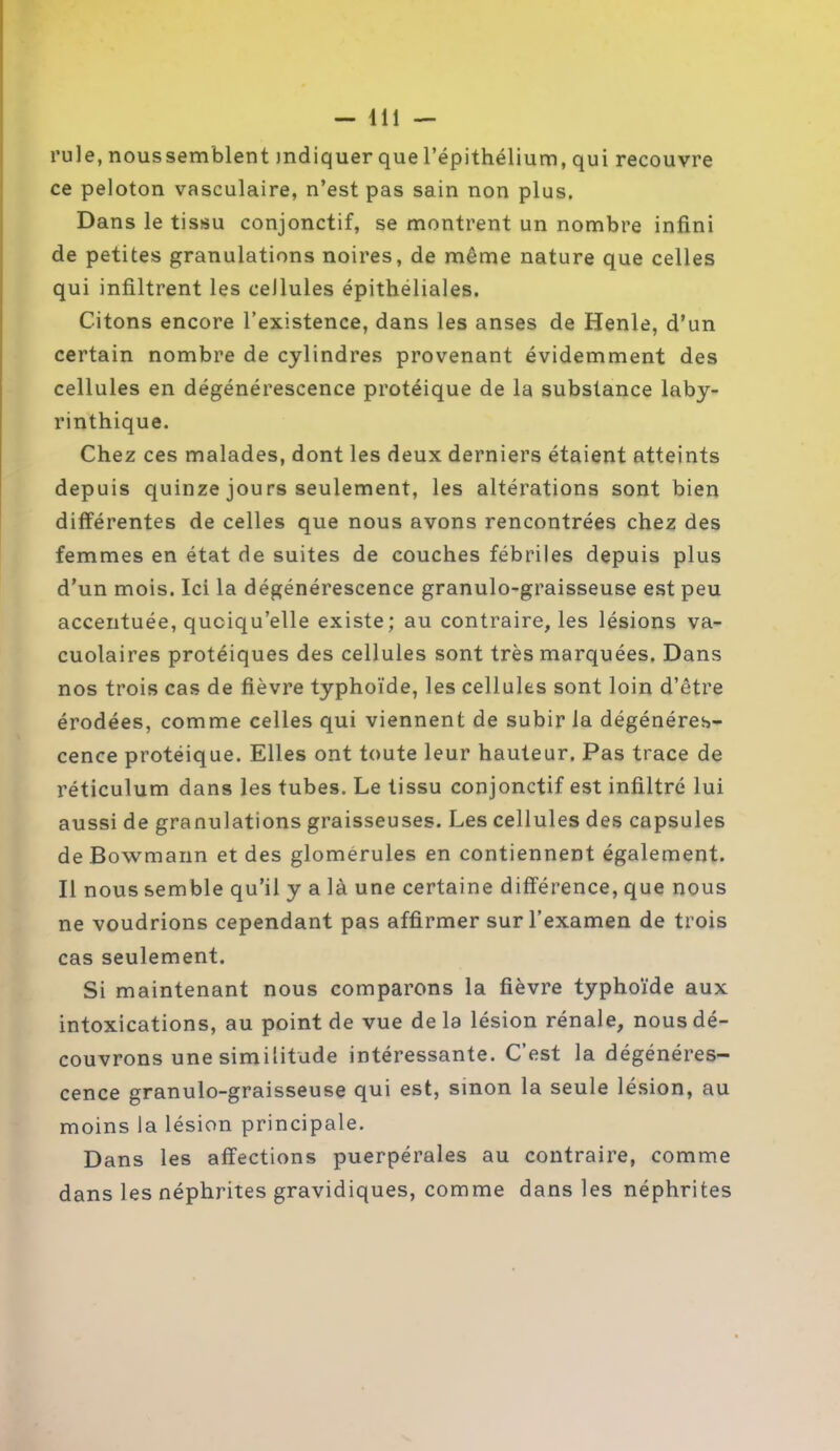 rule, noussemblent indiquer que l’épithélium, qui recouvre ce peloton vasculaire, n’est pas sain non plus. Dans le tissu conjonctif, se montrent un nombre infini de petites granulations noires, de même nature que celles qui infiltrent les cellules épithéliales. Citons encore l’existence, dans les anses de Henle, d’un certain nombre de cylindres provenant évidemment des cellules en dégénérescence protéique de la substance laby- rinthique. Chez ces malades, dont les deux derniers étaient atteints depuis quinze jours seulement, les altérations sont bien différentes de celles que nous avons rencontrées chez des femmes en état de suites de couches fébriles depuis plus d’un mois. Ici la dégénérescence granulo-graisseuse est peu accentuée, quoiqu’elle existe; au contraire, les lésions va- cuolaires protéiques des cellules sont très marquées, Dans nos trois cas de fièvre typhoïde, les cellules sont loin d’être érodées, comme celles qui viennent de subir la dégénéres- cence protéique. Elles ont toute leur hauteur. Pas trace de réticulum dans les tubes. Le tissu conjonctif est infiltré lui aussi de granulations graisseuses. Les cellules des capsules de Bowmann et des glomerules en contiennent également. Il nous semble qu’il y a là une certaine différence, que nous ne voudrions cependant pas affirmer sur l’examen de trois cas seulement. Si maintenant nous comparons la fièvre typhoïde aux intoxications, au point de vue delà lésion rénale, nous dé- couvrons une similitude intéressante. C’est la dégénéres- cence granulo-graisseuse qui est, smon la seule lésion, au moins la lésion principale. Dans les affections puerpérales au contraire, comme dans les néphrites gravidiques, comme dans les néphrites