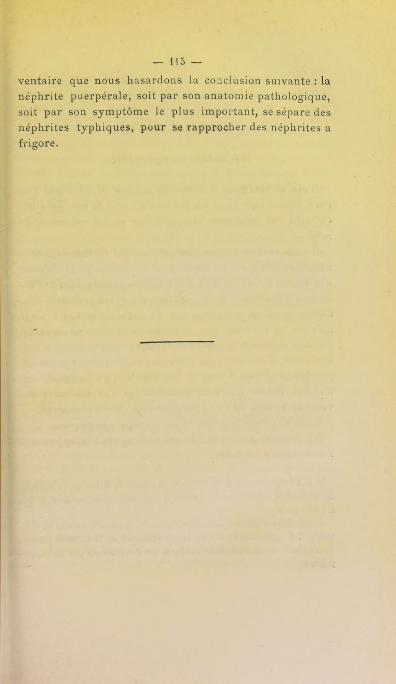 ventaire que nous hasardons la conclusion suivante : la néphrite puerpérale, soit par son anatomie pathologique, soit par son symptôme le plus important, se sépare des néphrites typhiques, pour se rapprocher des néphrites a frigore.