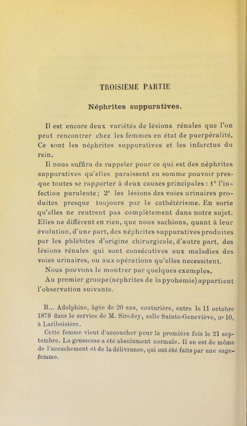 TROISIÈME PARTIE Néphrites suppuratives. Il est encore deux variétés de lésions rénales que l’on peut rencontrer chez les femmes en état de puerpératité. Ce sont les néphrites suppuratives et les infarctus du rein. Il nous suffira de rappeler pour ce qui est des néphrites suppuratives qu’elles paraissent en somme pouvoir pres- que toutes se rapporter à deux causes principales : 1° l’in- fection purulente; 2° les lésions des voies urinaires pro- duites presque toujours par le cathétérisme. En sorte qu’elles ne rentrent pas complètement dans notre sujet. Elles ne différent en rien, que nous sachions, quant à leur évolution, d’une part, des néphrites suppuratives produites par les phlébites d’origine chirurgicale, d’autre part, des lésions rénales qui sont consécutives aux maladies des voies urinaires, ou aux opérations qu’elles nécessitent. Nous pouvons le montrer par quelques exemples. Au premier groupe (néphrites de lapyohémie) appartient l’observation suivante. B... Adolphine, âgée de 20 ans, couturière, entre le 11 octobre 1878 dans le service de M. Siredey, salle Sainte-Geneviève, n° 10, à Lariboisière. Cette femme vient d’accoucher pour la première fois le 21 sep- tembre. La grossesse a été absolument normale. 11 en est de même de 1 accuchement et de la délivrance, qui ont été faits par une sage- femme.