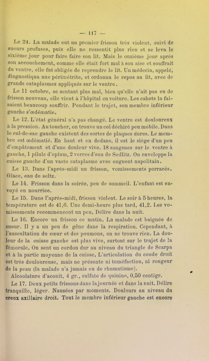 Le 24. La malade eut un premier frisson très violent, suivi de sueurs profuses, puis elle ne ressentit plus rien et se leva le sixième jour pour faire faire son lit. Mais le onzième jour après son accouchement, comme elle était fort mal à son aise et souffrait du ventre, elle fut obligée de reprendre le lit. Un médecin, appelé, diagnostiqua une périmétrite, et ordonna le repos au lit, avec de grands cataplasmes appliqués sur le ventre. Le 11 octobre, se sentant plus mal, bien qu’elle n’ait pas eu de frisson nouveau, elle vient à l’hôpital en voiture. Les cahots la fai- saient beaucoup souffrir. Pendant le trajet, son membre inférieur gauche s'œdématie. Le 12. L'état général n’a pas changé. Le ventre est douloureux à la pression. Au toucher, on trouve un col déchiré peu mobile. Dans le cul-de-sac gauche existent des sortes de plaques dures. Le mem- bre est œdématié. En haut et en dedans, il est le siège d’un peu d’empâtement et d’une douleur vive. 18 sangsues sur le ventre à gauche, 1 pilule d’opium, 2 verres d’eau de Sedlitz. On enveloppe la cuisse gauche d’un vaste cataplasme avec onguent napolitain. Le 13. Dans l’après-midi un frisson, vomissements porracés. Glace, eau de seltz. Le 14. Frisson dans la soirée, peu de sommeil. L’enfant est en- voyé en nourrice. Le 15. Dans l’après-midi, frisson violent. Le soir à 5 heures, la température est de 41,6. Une demi-heure plus tard, 41,2. Les vo- missements recommencent un peu. Délire dans la nuit. Le 16. Encore un frisson ce matin. La malade est baignée de sueur. Il y a un peu de gêne dans la respiration. Cependant, à l’auscultation du cœur et des poumons, on ne trouve rien. La dou- leur de la cuisse gauche est plus vive, surtout sur le trajet de la fémorale. On sent un cordon dur au niveau du triangle de Scarpa et à la partie moyenne de la cuisse. L’articulation du coude droit est très douloureuse, mais ne présente ni tuméfaction, ni rougeur de la peau (la malade n’a jamais eu de rhumatisme). Alcoolature d’aconit, 4 gr., sulfate de quinine, 0,50 centigr. Le 17. Deux petits frissons clans lajournée et dans la nuit. Délire tranquille, léger. Nausées par moments. Douleurs au niveau du creux axillaire droit. Tout le membre inférieur gauche est encore