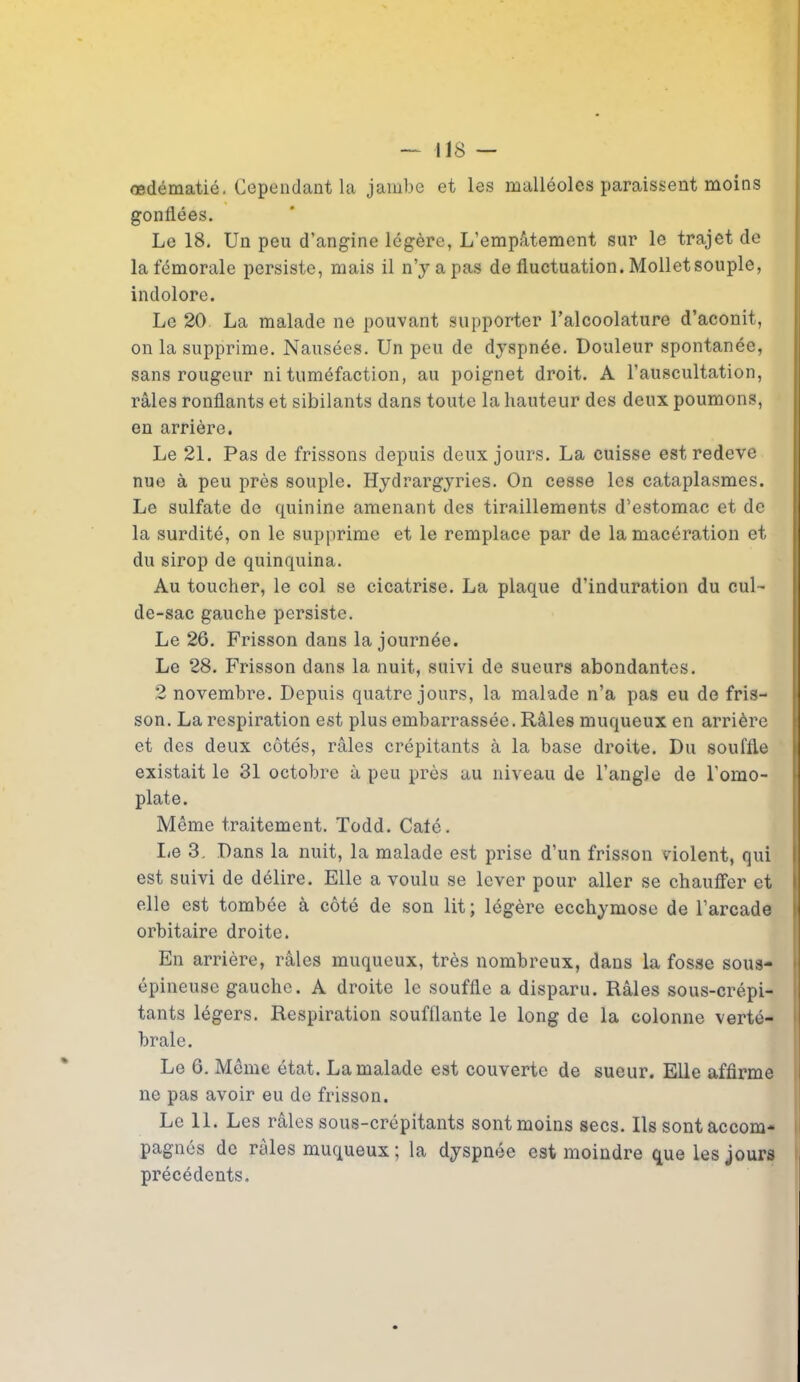 — IIS — œdématié. Cependant la jambe et les malléoles paraissent moins gonflées. Le 18. Un peu d’angine légère, L’empâtement sur le trajet de la fémorale persiste, mais il n’y a pas de fluctuation. Mollet souple, indolore. Le 20 La malade ne pouvant supporter l’alcoolature d’aconit, on la supprime. Nausées. Un peu de dyspnée. Douleur spontanée, sans rougeur ni tuméfaction, au poignet droit. A l’auscultation, râles ronflants et sibilants dans toute la hauteur des deux poumons, en arrière. Le 21. Pas de frissons depuis deux jours. La cuisse est redeve nue à peu près souple. Hydrargyries. On cesse les cataplasmes. Le sulfate de quinine amenant des tiraillements d’estomac et de la surdité, on le supprime et le remplace par de la macération et du sirop de quinquina. Au toucher, le col se cicatrise. La plaque d’induration du cul- de-sac gauche persiste. Le 26. Frisson dans la journée. Le 28. Frisson dans la nuit, suivi de sueurs abondantes. 2 novembre. Depuis quatre jours, la malade n’a pas eu de fris- son. La respiration est plus embarrassée. Râles muqueux en arrière et des deux côtés, râles crépitants à la base droite. Du souffle existait le 31 octobre à peu près au niveau de l’angle de l'omo- plate. Même traitement. Todd. Caté. Le 3. Dans la nuit, la malade est prise d’un frisson violent, qui est suivi de délire. Elle a voulu se lever pour aller se chauffer et elle est tombée à côté de son lit; légère ecchymose de l’arcade orbitaire droite. En arrière, râles muqueux, très nombreux, dans la fosse sous- épineuse gauche. A droite le souffle a disparu. Râles sous-crépi- tants légers. Respiration soufflante le long de la colonne verté- brale. Le 6. Même état. La malade est couverte de sueur. Elle affirme ne pas avoir eu de frisson. Le 11. Les râles sous-crépitants sont moins secs. Ils sont accom- pagnés de râles muqueux ; la dyspnée est moindre que les jours précédents.