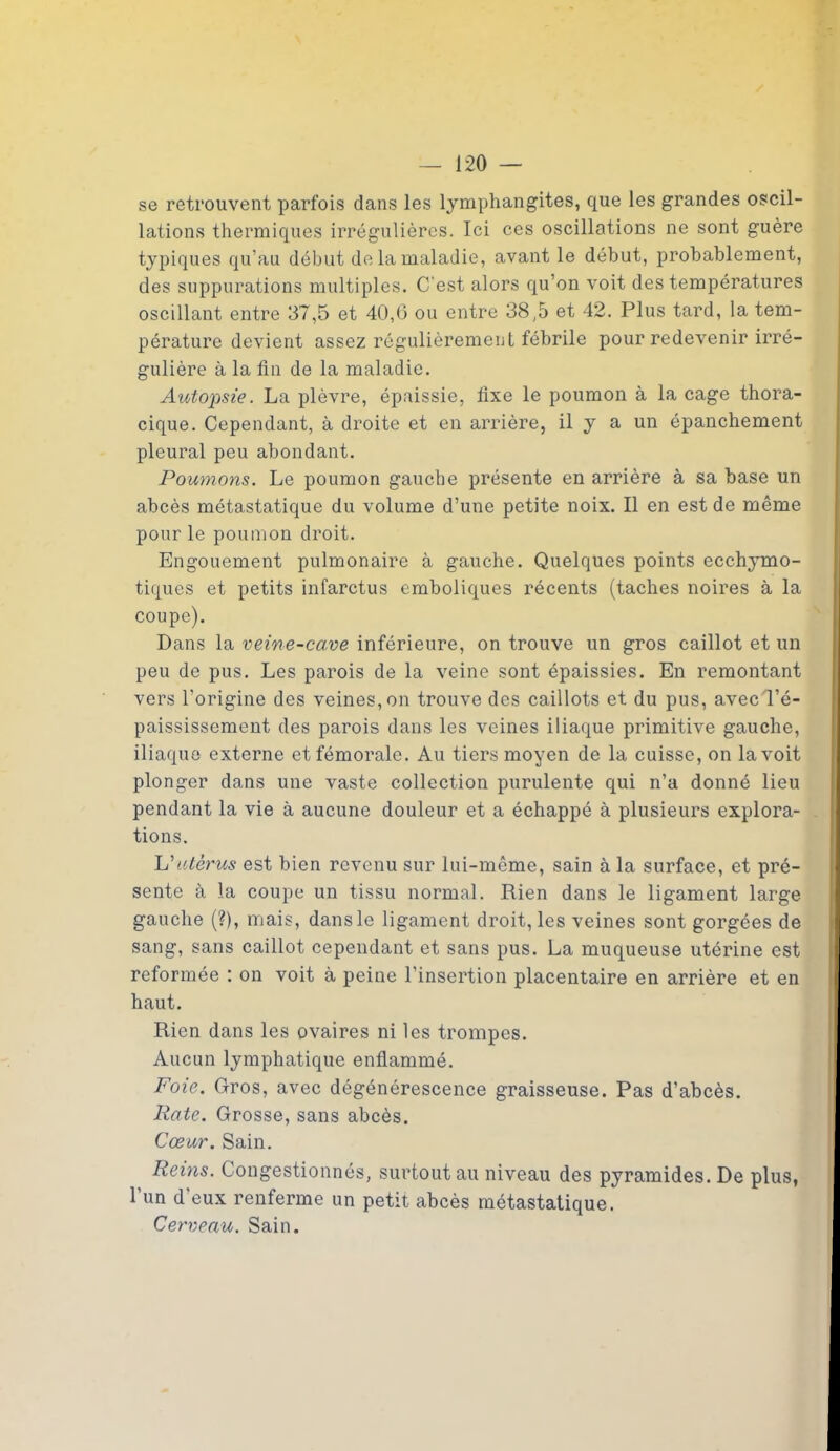 se retrouvent parfois dans les lymphangites, que les grandes oscil- lations thermiques irrégulières. Ici ces oscillations ne sont guère typiques qu’au début de la maladie, avant le début, probablement, des suppurations multiples. C'est alors qu’on voit des températures oscillant entre 37,5 et 40,6 ou entre 38,5 et 42. Plus tard, la tem- pérature devient assez régulièrement fébrile pour redevenir irré- gulière à la fin de la maladie. Autopsie. La plèvre, épaissie, fixe le poumon à laçage thora- cique. Cependant, à droite et en arrière, il y a un épanchement pleural peu abondant. Poumons. Le poumon gauche présente en arrière à sa base un abcès métastatique du volume d’une petite noix. Il en est de même pour le poumon droit. Engouement pulmonaire à gauche. Quelques points ecchymo- tiques et petits infarctus emboliques récents (taches noires à la coupe). Dans la veine-cave inférieure, on trouve un gros caillot et un peu de pus. Les parois de la veine sont épaissies. En remontant vers l'origine des veines, on trouve des caillots et du pus, avec l’é- paississement des parois dans les veines iliaque primitive gauche, iliaque externe et fémorale. Au tiers moyen de la cuisse, on la voit plonger dans une vaste collection purulente qui n’a donné lieu pendant la vie à aucune douleur et a échappé à plusieurs explora- tions. L'utérus est bien revenu sur lui-même, sain à la surface, et pré- sente à la coupe un tissu normal. Rien dans le ligament large gauche (?), mais, dansle ligament droit, les veines sont gorgées de sang, sans caillot cependant et sans pus. La muqueuse utérine est reformée : on voit à peine l’insertion placentaire en arrière et en haut. Rien dans les ovaires ni les trompes. Aucun lymphatique enflammé. Foie. Gros, avec dégénérescence graisseuse. Pas d’abcès. Rate. Grosse, sans abcès. Cœur. Sain. Reins. Congestionnés, surtout au niveau des pyramides. De plus, l’un d'eux renferme un petit abcès métastatique. Cerveau. Sain.
