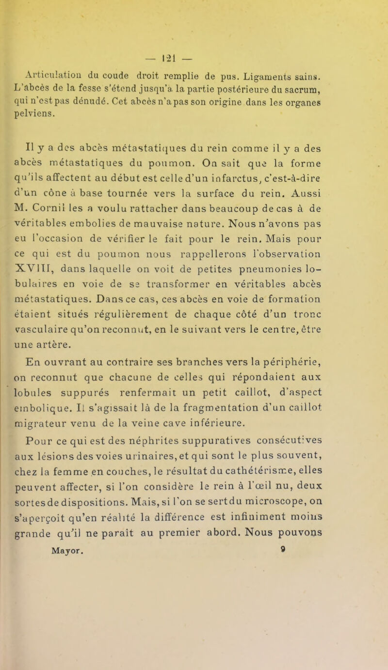 Articulation du coude droit remplie de pus. Ligaments sains. L abcès de la fesse s'étend jusqu’à, la partie postérieure du sacrum, qui n est pas dénudé. Cet abcès n’a pas son origine dans les organes pelviens. Il y a des abcès métastatiques du rein comme il y a des abcès métastatiques du poumon. On sait que la forme qu’ils affectent au début est celle d’un infarctus, c’est-à-dire d’un cône à base tournée vers la surface du rein. Aussi M. Corail les a voulu rattacher dans beaucoup de cas à de véritables embolies de mauvaise nature. Nous n’avons pas eu l’occasion de vérifier le fait pour le rein. Mais pour ce qui est du poumon nous rappellerons l'observation XVIII, dans laquelle on voit de petites pneumonies lo- bulaires en voie de se transformer en véritables abcès métastatiques. Dans ce cas, ces abcès en voie de formation étaient situés régulièrement de chaque côté d’un tronc vasculaire qu’on reconnut, en le suivant vers le centre, être une artère. En ouvrant au contraire ses branches vers la périphérie, on reconnut que chacune de celles qui répondaient aux lobules suppurés renfermait un petit caillot, d’aspect embolique. Il s’agissait là de la fragmentation d’un caillot migrateur venu de la veine cave inférieure. Pour ce qui est des néphrites suppuratives consécutives aux lésion s des voies urinaires,et qui sont le plus souvent, chez la femme en couches, le résultat du cathétérisme, elles peuvent affecter, si l’on considère le rein à 1 œil nu, deux sortesde dispositions. Mais, si l'on se sertdu microscope, on s’aperçoit qu’en réalité la différence est infiniment moins grande qu’il ne paraît au premier abord. Nous pouvons Major. 9