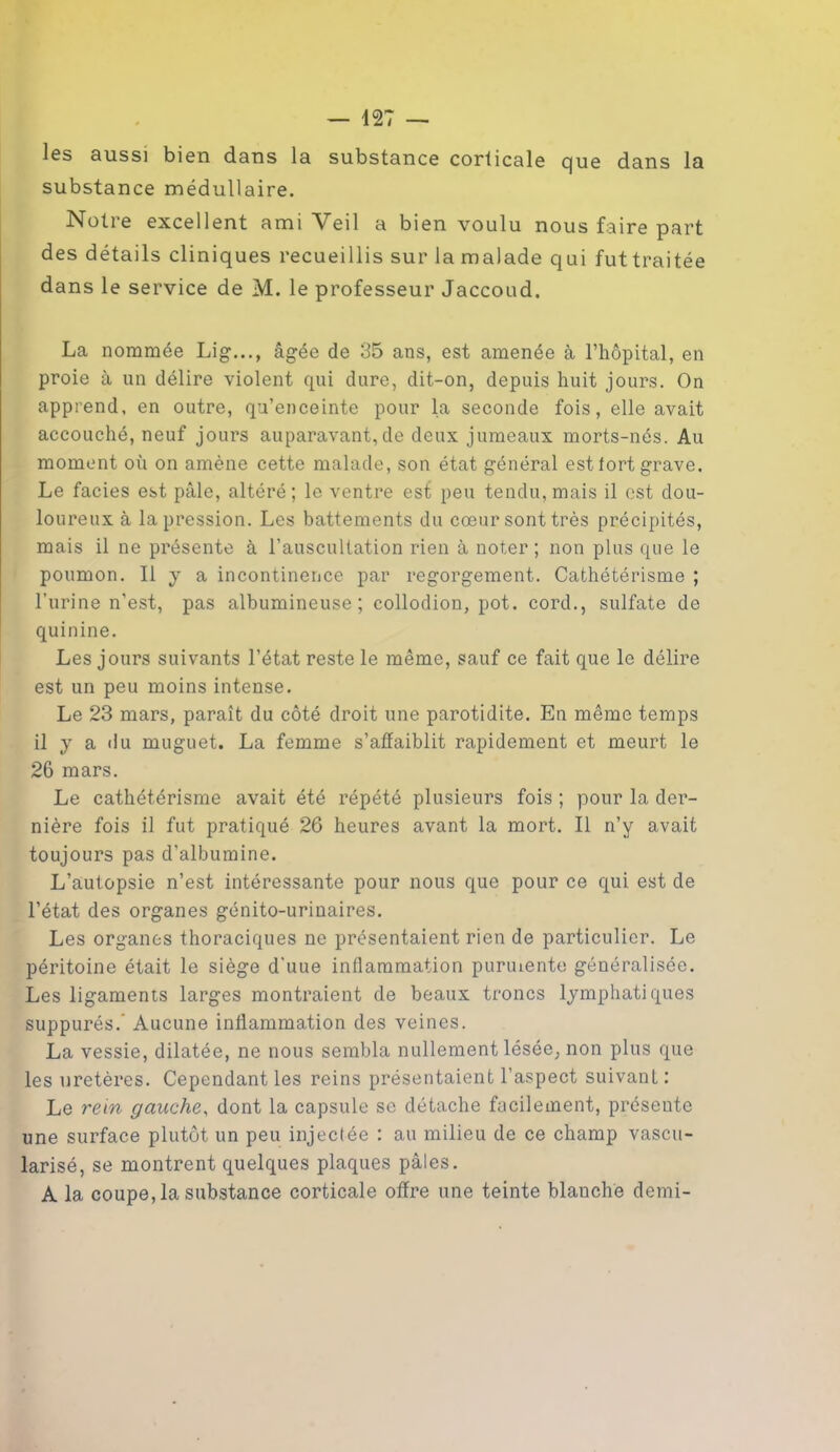 les aussi bien dans la substance corticale que dans la substance médullaire. Notre excellent amiVeil a bien voulu nous faire part des détails cliniques recueillis sur la malade qui futtraitée dans le service de M. le professeur Jaccoud. La nommée Lig..., âgée de 35 ans, est amenée à l’hôpital, en proie à un délire violent qui dure, dit-on, depuis huit jours. On apprend, en outre, qu’enceinte pour la seconde fois, elle avait accouché, neuf jours auparavant,de deux jumeaux morts-nés. Au moment où on amène cette malade, son état général est fort grave. Le faciès est pâle, altéré ; le ventre est peu tendu, mais il est dou- loureux à la pression. Les battements du cœur sont très précipités, mais il ne présente à l’auscultation rien à noter ; non plus que le poumon. Il y a incontinence par regorgement. Cathétérisme ; l’urine n'est, pas albumineuse; collodion, pot. cord., sulfate de quinine. Les jours suivants l’état reste le même, sauf ce fait que le délire est un peu moins intense. Le 23 mars, paraît du côté droit une parotidite. En même temps il y a du muguet. La femme s’affaiblit rapidement et meurt le 26 mars. Le cathétérisme avait été répété plusieurs fois ; pour la der- nière fois il fut pratiqué 26 heures avant la mort. Il n’y avait toujours pas d’albumine. L’autopsie n’est intéressante pour nous que pour ce qui est de l’état des organes génito-urinaires. Les organes thoraciques ne présentaient rien de particulier. Le péritoine était le siège d'uue inflammation puruiente généralisée. Les ligaments larges montraient de beaux troncs lymphatiques suppurés.’ Aucune inflammation des veines. La vessie, dilatée, ne nous sembla nullement lésée, non plus que les uretères. Cependant les reins présentaient l’aspect suivant : Le rein gauche, dont la capsule se détache facilement, présente une surface plutôt un peu injectée : au milieu de ce champ vascu- larisé, se montrent quelques plaques pâles. A la coupe, la substance corticale offre une teinte blanche demi-