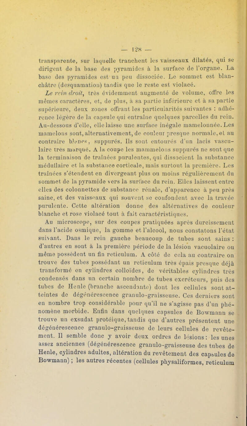 transparente, sur laquelle tranchent les vaisseaux dilatés, qui se dirigent de la base des pyramides à la surface de l’organe. La base des pyramides est un peu dissociée. Le sommet est blan- châtre (desquamation) tandis que le reste est violacé. Le rein droit, très évidemment augmenté de volume, offre les mêmes caractères, et, de plus, à sa partie inférieure et à sa partie supérieure, deux zones offrant les particularités suivantes : adhé- rence légère de la capsule qui entraîne quelques parcelles du rein. Au-dessous d’elle, elle laisse une surface inégale mamelonnée. Les mamelons sont, alternativement, de couleur presque normale,el au contraire blancs, suppurés. Ils sont entourés d’un lacis vascu- laire très marqué. A la coupe les mammelons suppurés ne sont que la terminaison de traînées purulentes, qui dissocient la substance médullaire et la substance corticale, mais surtout la première. Les traînées s’étendent en divergeant plus ou moins régulièrement du sommet de la pyramide vers la surface du rein. Elles laissent entre elles des colonnettes de substance rénale, d’apparence à peu près saine, et des vaisseaux qui souvent se confondent avec la travée purulente. Cette altération donne des altérnatives de couleur blanche et rose violacé tout à fait caractéristiques. Au microscope, sur des coupes pratiquées après durcissement dans l’acide osmique, la gomme et l’alcool, nous constatons l’état suivant. Dans le rein gauche beaucoup de tubes sont sains : d’autres en sont à la première période de la lésion vacuolaire ou même possèdent un fin réticulum. A côté de cela au contraire on trouve des tubes possédant un réticulum très épais presque déjà transformé en cylindres colloïdes, de véritables cylindres très condensés dans un certain nombre de tubes excréteurs, puis des tubes de Henlc (branche ascendante) dont les cellules sont at- teintes de dégénérescence granulo-graisseuse. Ces derniers sont en nombre trop considérable pour qu’il ne s’agisse pas d’un phé- nomène morbide. Enfin dans quelques capsules de Bowmann se trouve un exsudât protéique, tandis que d’autres présentent une dégénérescence granulo-graisseuse de leurs cellules de revête- ment. Il semble donc y avoir deux ordres de lésions: les unes assez anciennes (dégénérescence granulo-graisseuse des tubes de Henle, cylindres adultes, altération du revêtement des capsules de Bowmann) ; les autres récentes (cellules physaliformes, réticulum