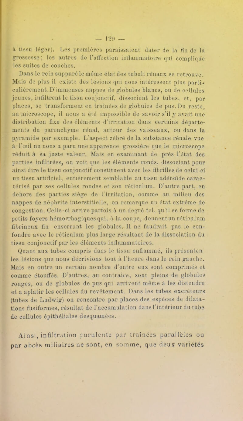 à tissu léger). Les premières paraissaient dater de la fin de la grossesse; les autres de l’affection inflammatoire qui complique les suites de couches. Dans le rein suppuré le même état des tubuli rénaux se retrouve. Mais de plus il existe des lésions qui nous intéressent plus parti- culièrement. D'immenses nappes de globules blancs, ou de cellules jeunes, infiltrent le tissu conjonctif, dissocient les tubes, et, par places, se transforment en traînées de globuies de pus. Du reste, au microscope, il nous a été impossible de savoir s’il y avait une distribution fixe des éléments d’irritation dans certains départe- ments du parenchyme rénal, autour des vaisseaux, ou dans la pyramide par exemple. L'aspect zébré de la substance rénale vue à l’œil nu nous a paru une apparence grossière que le microscope réduit à sa juste valeur. Mais en examinant de près l’état des parties infiltrées, on voit que les éléments ronds, dissociant pour ainsi dire le tissu conjonctif constituent avec les fibrilles de celui-ci un tissu artificiel, entièrement semblable au tissu adénoïde carac- térisé par ses cellules rondes et son réticulum. D’autre part, en dehors des parties siège de l'irritation, comme au milieu des nappes de néphrite interstitielle, on remarque un état extrême de congestion. Celle-ci arrive parfois à un degré tel, qu’il se forme de petits foyers hémorrhagiques qui, à la coupe, donnentun réticulum fibrineux fin enserrant les globules. Il ne faudrait pas le con- fondre avec le réticulum plus large résultant de la dissociation du tissu conjonctif par les éléments inflammatoires. Quant aux tubes compris dans le tissu enflammé, ils présenten les lésions que nous décrivions tout à l’heure dans le rein gauche. Mais en outre un certain nombre d’entre eux sont comprimés et comme étouffés. D’autres, au contraire, sont pleins de globules rouges, ou de globules de pus qui arrivent même à les distendre et à aplatir les cellules du revêtement. Dans les tubes excréteurs (tubes de Ludwig) on rencontre par places des espèces de dilata- tions fusiformes, résultat de l’accumulation dans l’intérieur du tube de cellules épithéliales desquamées. Ainsi, infiltration purulente par traînées parallèles ou par abcès miliaires ne sont, en somme, que deux variétés