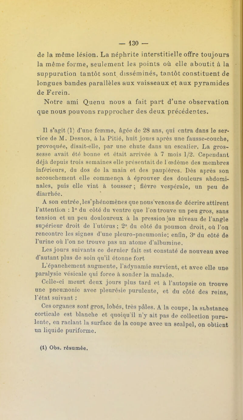 de la même lésion. La néphrite interstitielle offre toujours la même forme, seulement les points où elle aboutit à la suppuration tantôt sont disséminés, tantôt constituent de longues bandes parallèles aux vaisseaux et aux pyramides de Ferein. Notre ami Quenu nous a fait part d’une observation que nous pouvons rapprocher des deux précédentes. Il s’agit (1) d'une femme, âgée de 28 ans, qui entra dans le ser- vice de M. Desnos, à la Pitié, huit jours après une fausse-couche, provoquée, disait-elle, par une chute dans un escalier. La gros- sesse avait été bonne et était arrivée à 7 mois 1/2. Cependant déjà depuis trois semaines elle présentait de l œdème des membres inférieurs, du dos de la main et des paupières. Dès après son accouchement elle commença à éprouver des douleurs abdomi- nales, puis elle vint à tousser -, fièvre vespérale, un peu de diarrhée. A son entrée, les’phénomènes que nousvenons de décrire attirent l’attention : 1° du côté du ventre que l'on trouve un peu gros, sans tension et un peu douloureux à la pression ;au niveau de l’angle supérieur droit de l'utérus; 2° du côté du poumon droit, où l’on rencontre les signes d’une pleuro-pneumonie; enfin, 3° du côté de l’urine où l’on ne trouve pas un atome d’albumine. Les jours suivants ce dernier fait est constaté de nouveau avec d’autant plus de soin qu’il étonne fort L’épanchement augmente, l’adynamie survient, et avec elle une paralysie vésicale qui force à sonder la malade. Celle-ci meurt deux jours plus tard et à l’autopsie on trouve une pneumonie avec pleurésie purulente, et du côté des reins l’état suivant : Ces organes sont gros, lobés, très pâles. A la coupe, la substance corticale est blanche et quoiqu’il n’y ait pas de collection puru- lente, en raclant la surface de la coupe avec un scalpel, on obtient un liquide puriforme. (1) Obs. résumée.