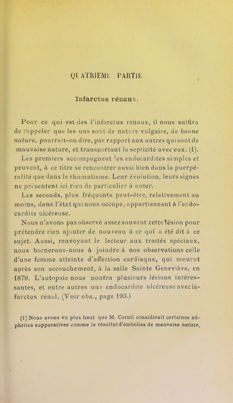 Ql ATR I EM b PARTIR Infarctus rénaux. Pour ce qui est des l’infarctus rénaux, il nous suffira de rappeler que les uns sont de nature vulgaire, de bonne nature, pourrait-on dire, par rapport aux autres qui sont de mauvaise nature, et transportant la septicité avec eux. (1). Les premiers accompagnent ’es endocardites simples et peuvent, à ce titre se rencontrer aussi bien dans la puerpé- ralité que dans le rhumatisme. Leur évolution, leurs signes ne présentent ici rien de particulier à noter. Les seconds, plus fréquents peut-être, relativement au moins, dans l’état qui nous occupe, appartiennent à l’endo- cardite ulcéreuse. Nous n’avons pas observé assez souvent cette lésion pour prétendre rien ajouter de nouveau à ce qui a été dit à ce sujet. Aussi, renvoyant le lecteur aux traités spéciaux, nous bornerons-nous à joindre à nos observations celle d’une femme atteinte d’affection cardiaque, qui mourut après son accouchement, à la salle Sainte Geneviève, en 1879. L’autopsie nous montra plusieurs lésions intéres- santes, et entre autres une endocardite ulcéreuse avec in- farctus rénal. (Voir obs., page 193.) (1) Nous avons vu plus haut que M. Cornil considérait certaines né- phrites suppuratives comme le résultatd’embolies de mauvaise nature.
