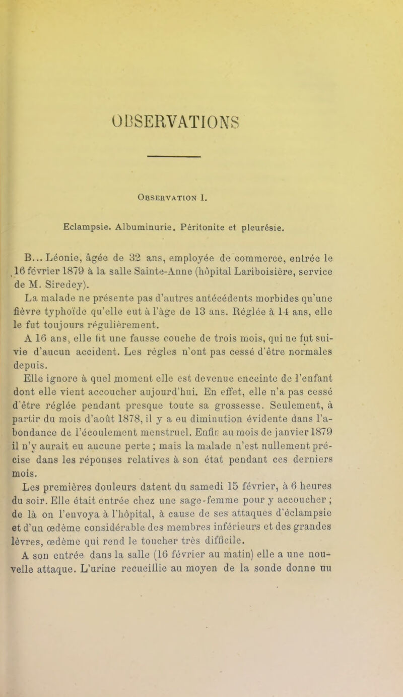 OBSERVATIONS Observation 1. Eclampsie. Albuminurie. Péritonite et pleurésie. B...Léonie, âgée de 32 ans, employée de commerce, entrée le 16 février 1879 à la salle Sainte-Anne (hôpital Lariboisière, service de M. Siredey). La malade ne présente pas d’autres antécédents morbides qu’une fièvre typhoïde qu’elle eut à l’àge de 13 ans. Réglée à 14 ans, elle le fut toujours régulièrement. A 16 ans, elle lit une fausse couche de trois mois, qui ne fut sui- vie d’aucun accident. Les règles n’ont pas cessé d'être normales depuis. Elle ignore à quel moment elle est devenue enceinte de l’enfant dont elle vient accoucher aujourd’hui. En effet, elle n’a pas cessé d'être réglée pendant presque toute sa grossesse. Seulement, à partir du mois d’août 1878, il y a eu diminution évidente dans l’a- bondance de l’écoulement menstruel. Enfin au mois de janvier 1879 il n’y aurait eu aucune perte ; mais la malade n’est nullement pré- cise dans les réponses relatives à son état pendant ces derniers mois. Les premières douleurs datent du samedi 15 février, à 6 heures du soir. Elle était entrée chez une sage-femme pour y accoucher ; de là on l’envoya à l’hôpital, à cause de ses attaques d’éclampsie et d’un œdème considérable des membres inférieurs et des grandes lèvres, œdème qui rend le toucher très difficile. A son entrée dans la salle (16 février au matin) elle a une nou- velle attaque. L’urine recueillie au moyen de la sonde donne uu