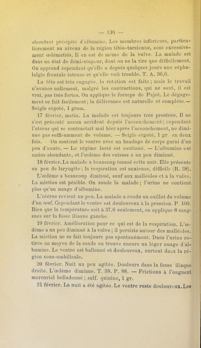 abondant précipité d'albumine. Les membres inférieurs, particu- lièrement au niveau de la région tibio-tarsienne, sont excessive- ment œdématiés. Il en est de même de la vulve. La malade est dans un état de demi-stupeur, dont on ne la tire que difficilement. On apprend cependant qu’elle a depuis quelques jours une cépha- lalgie frontale intense et qu’elle voit trouble. T. A. 36,6. La tête est très engagée, la rotation est faite; mais le travail n’avance nullement, malgré les contractions, qui ne sont, il est vrai, pas très fortes. On applique le forceps de Pajot. Le dégage- ment se fait facilement; la délivrance est naturelle et complète.— Seigle ergoté, 1 gram. 17 février, matin. La malade est toujours très prostrée. Il ne s’est présenté aucun accident depuis l’accouchement ; cependant l’utérus qui se contractait mal hier après l’accouchement, ne dimi- nue pas suffisamment de volume. — Seigle ergoté, 1 gr en deux fois. On soutient le ventre avec un bandage de corps garni d’un peu d'ouate. — Le régime lacté est continué. — L’albumine est moins abondante, et l’œdème des cuisses a un peu diminué. 18 février.La malade a beaucoup toussé cette nuit. Elle présente un peu de laryngite; la respiration est anxieuse, difficile (R. 38). L’œdème a beaucoup diminué, sauf aux malléoles et à la vulve. La miction est pénible. On sonde la malade; l’urine ne contient plus qu’un nuage d’albumine. L’utérus revient un peu. La malade a rendu un caillot du volume d’un œuf. Cependant le ventre est douloureux à la pression. P. 100. Bien que la température soit à 37,6 seulement, on applique 8 sang- sues sur la fosse iliaque gauche. 19 février. Amélioration pour ce qui est de la respiration. L’œ- dème a un peu diminué à la vulve ; il persiste autour des malléoles. La miction ne se fait toujours pas spontanément. Dans l’urine re- tirée au moyen de la sonde on trouve encore un léger nuage d'al- bumine. Le ventre est ballonné et douloureux, surtout dans la ré- gion sous-ombilicale. 20 février. Nuit un peu agitée. Douleurs dans la fosse iliaque droite. L’œdème diminue. T. 38. P. 88. — Frictions à l’onguent mercuriel belladonné ; suif, quinine, 1 gr. 21 lévrier. La nuit a été agitée. Le ventre reste douloureux.Les