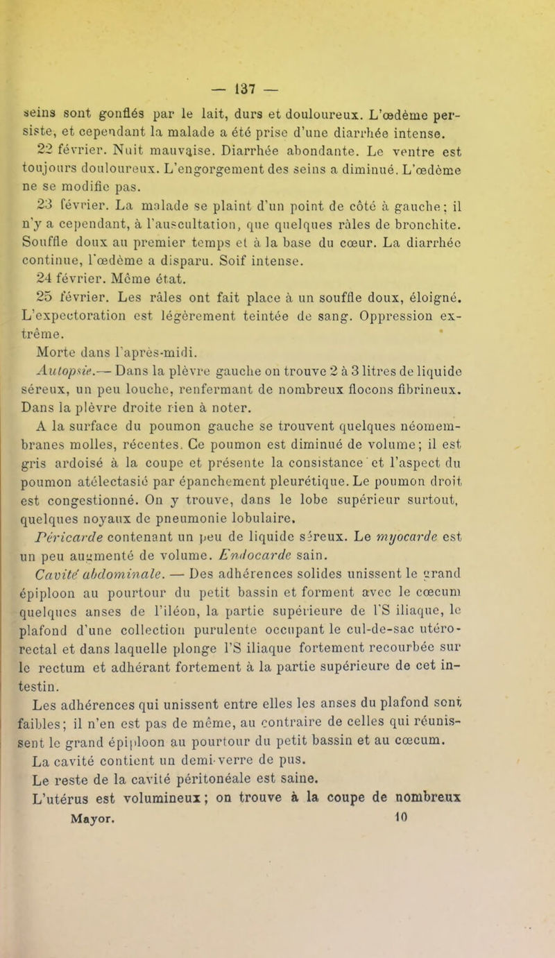 seins sont gonflés par le lait, durs et douloureux. L’oedème per- siste, et cependant la malade a été prise d’une diarrhée intense. 22 février. Nuit mauvaise. Diarrhée abondante. Le ventre est toujours douloureux. L’engorgement des seins a diminué. L’œdème ne se modifie pas. 23 février. La malade se plaint d’un point de côté à gauche; il n'y a cependant, à l’auscultation, que quelques râles de bronchite. Souffle doux au premier temps et à la base du cœur. La diarrhée continue, l'œdème a disparu. Soif intense. 24 février. Meme état. 25 février. Les râles ont fait place à un souffle doux, éloigné. L’expectoration est légèrement teintée de sang. Oppression ex- trême. Morte dans l’après-midi. Autopsie.— Dans la plèvre gauche on trouve 2 à 3 litres de liquide séreux, un peu louche, renfermant de nombreux flocons fibrineux. Dans la plèvre droite rien à noter. A la surface du poumon gauche se trouvent quelques néomem- branes molles, récentes. Ce poumon est diminué de volume; il est gris ardoisé à la coupe et présente la consistance et l’aspect du poumon atélectasié par épanchement pleurétique. Le poumon droit est congestionné. On y trouve, dans le lobe supérieur surtout, quelques noyaux de pneumonie lobulaire. Péricarde contenant un peu de liquide séreux. Le myocarde est un peu augmenté de volume. Endocarde sain. Cavité abdominale. — Des adhérences solides unissent le grand épiploon au pourtour du petit bassin et forment avec le cæcum quelques anses de l’iléon, la partie supérieure de l'S iliaque, le plafond d’une collection purulente occupant le cul-de-sac utéro- rectal et dans laquelle plonge l’S iliaque fortement recourbée sur le rectum et adhérant fortement à la partie supérieure de cet in- testin. Les adhérences qui unissent entre elles les anses du plafond sont faibles; il n’en est pas de même, au contraire de celles qui réunis- sent le grand épiploon au pourtour du petit bassin et au cæcum. La cavité contient un demi-verre de pus. Le reste de la cavité péritonéale est saine. L’utérus est volumineux; on trouve à la coupe de nombreux Mayor. 10