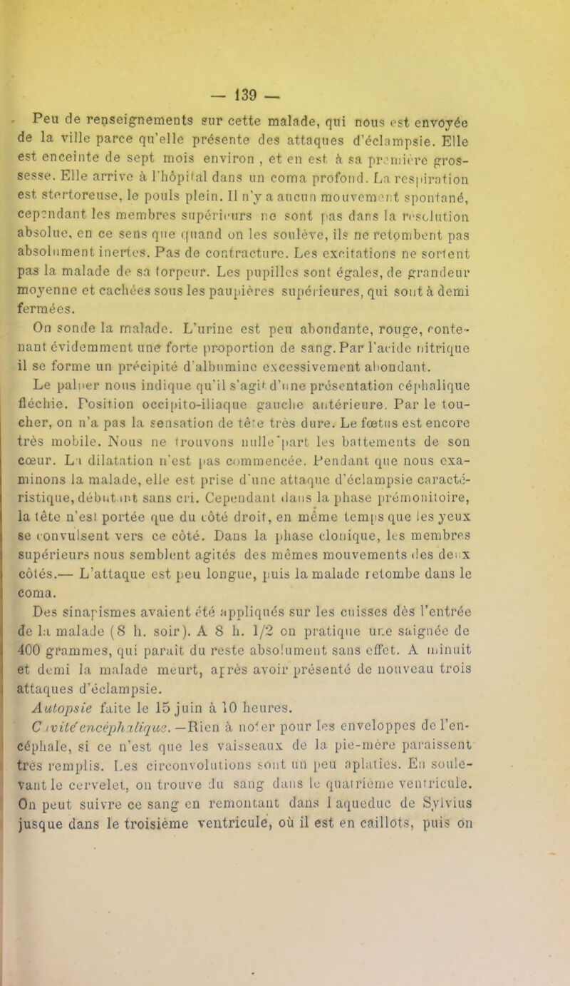 Peu de renseignements sur cette malade, qui nous est envoyée de la ville parce qu’elle présente des attaques d’éclampsie. Elle est enceinte de sept mois environ , et en est à sa première gros- sesse. Elle arrive à l’hôpital dans un coma profond. La respiration est stertoreuse, le pouls plein. Il n’y a aucun mouvement spontané, cependant les membres supérieurs ne sont pas dans la résolution absolue, en ce sens que quand on les soulève, ils ne retombent pas absolument inertes. Pas de contracture. Les excitations ne sortent pas la malade de sa torpeur. Les pupilles sont égales, de grandeur moyenne et cachées sous les paupières supérieures, qui sont à demi fermées. On sonde la malade. L’urine est peu abondante, rouge, conte- nant évidemment une forte pr-oportion de sang. Par l’acide nitrique il se forme un précipité d’albumine excessivement abondant. Le palner nous indique qu’il s’agit d’une présentation céphalique fléchie. Position occipito-iliaque gauche antérieure. Par le tou- cher, on n’a pas la sensation de têre très dure. Le fœtus est encore très mobile. Nous ne trouvons nulle'part les battements de son cœur. La dilatation n’est pas commencée. Pendant que nous exa- minons la malade, elle est prise d'une attaque d’éclampsie caracté- ristique, débutant sans cri. Cependant dans la phase prémonitoire, la tête n’est portée que du côté droit, en même temps que les yeux se convulsent vers ce côté. Dans la phase clonique, les membres supérieurs nous semblent agités des mêmes mouvements des dei x côtés.— L'attaque est peu longue, puis la malade retombe dans le coma. Des sinapismes avaient été appliqués sur les cuisses dès l’entrée de la malade (8 h. soir). A 8 h. 1/2 on pratique une saignée de 400 grammes, qui parait du reste absolument sans effet. A minuit et demi la malade meurt, après avoir présenté de nouveau trois attaques d’éclampsie. Autopsie faite le 15 juin à 10 heures. C ivité'encéphiliqus. —Rien à noter pour les enveloppes de l’en- céphale, si ce n’est que les vaisseaux de la pie-mère paraissent très remplis. Les circonvolutions sont un peu aplaties. En soule- vant le cervelet, on trouve du sang dans le quatrième ventricule. On peut suivre ce sang en remontant dans 1 aqueduc de Sylvius jusque dans le troisième ventricule, où il est en caillots, puis on